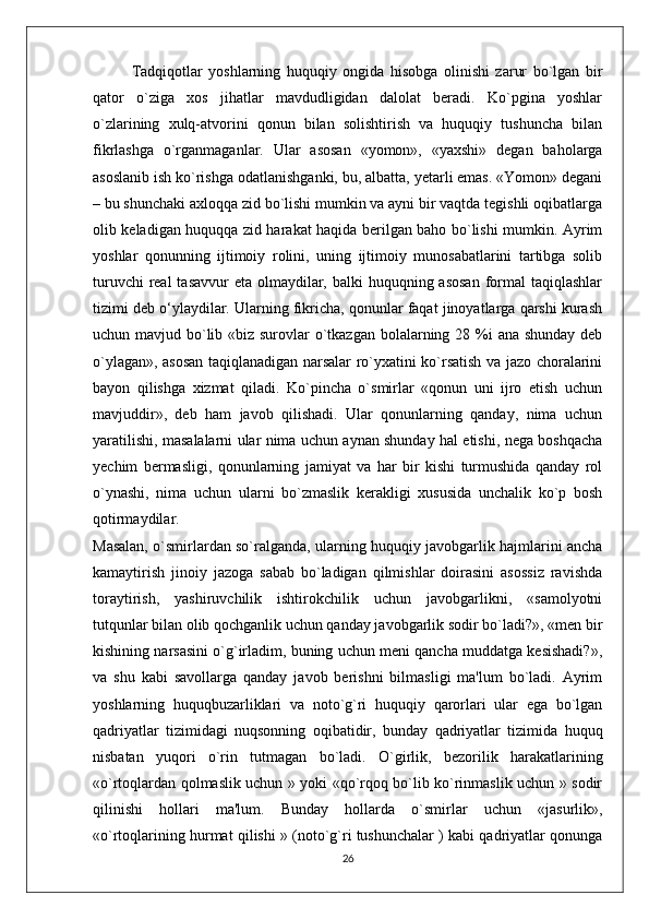   Tadqiqotlar   yoshlarning   huquqiy   ongida   hisobga   olinishi   zarur   bo`lgan   bir
qator   o`ziga   xos   jihatlar   mavdudligidan   dalolat   beradi.   Ko`pgina   yoshlar
o`zlarining   xulq-atvorini   qonun   bilan   solishtirish   va   huquqiy   tushuncha   bilan
fikrlashga   o`rganmaganlar.   Ular   asosan   «yomon»,   «yaxshi»   degan   baholarga
asoslanib ish ko`rishga odatlanishganki, bu, albatta, yetarli emas. «Yomon» degani
– bu shunchaki axloqqa zid bo`lishi mumkin va ayni bir vaqtda tegishli oqibatlarga
olib keladigan huquqqa zid harakat haqida berilgan baho bo`lishi mumkin. Ayrim
yoshlar   qonunning   ijtimoiy   rolini,   uning   ijtimoiy   munosabatlarini   tartibga   solib
turuvchi  real  tasavvur  eta olmaydilar, balki  huquqning asosan  formal  taqiqlashlar
tizimi deb o‘ylaydilar. Ularning fikricha, qonunlar faqat jinoyatlarga qarshi kurash
uchun mavjud bo`lib «biz surovlar  o`tkazgan bolalarning 28 %i  ana shunday deb
o`ylagan», asosan taqiqlanadigan narsalar ro`yxatini ko`rsatish va jazo choralarini
bayon   qilishga   xizmat   qiladi.   Ko`pincha   o`smirlar   «qonun   uni   ijro   etish   uchun
mavjuddir»,   deb   ham   javob   qilishadi.   Ular   qonunlarning   qanday,   nima   uchun
yaratilishi, masalalarni ular nima uchun aynan shunday hal etishi, nega boshqacha
yechim   bermasligi,   qonunlarning   jamiyat   va   har   bir   kishi   turmushida   qanday   rol
o`ynashi,   nima   uchun   ularni   bo`zmaslik   kerakligi   xususida   unchalik   ko`p   bosh
qotirmaydilar.  
Masalan, o`smirlardan so`ralganda, ularning huquqiy javobgarlik hajmlarini ancha
kamaytirish   jinoiy   jazoga   sabab   bo`ladigan   qilmishlar   doirasini   asossiz   ravishda
toraytirish,   yashiruvchilik   ishtirokchilik   uchun   javobgarlikni,   «samolyotni
tutqunlar bilan olib qochganlik uchun qanday javobgarlik sodir bo`ladi?», «men bir
kishining narsasini o`g`irladim, buning uchun meni qancha muddatga kesishadi?»,
va   shu   kabi   savollarga   qanday   javob   berishni   bilmasligi   ma'lum   bo`ladi.   Ayrim
yoshlarning   huquqbuzarliklari   va   noto`g`ri   huquqiy   qarorlari   ular   ega   bo`lgan
qadriyatlar   tizimidagi   nuqsonning   oqibatidir,   bunday   qadriyatlar   tizimida   huquq
nisbatan   yuqori   o`rin   tutmagan   bo`ladi.   O`girlik,   bezorilik   harakatlarining
«o`rtoqlardan qolmaslik uchun » yoki «qo`rqoq bo`lib ko`rinmaslik uchun » sodir
qilinishi   hollari   ma'lum.   Bunday   hollarda   o`smirlar   uchun   «jasurlik»,
«o`rtoqlarining hurmat qilishi » (noto`g`ri tushunchalar ) kabi qadriyatlar qonunga
26 