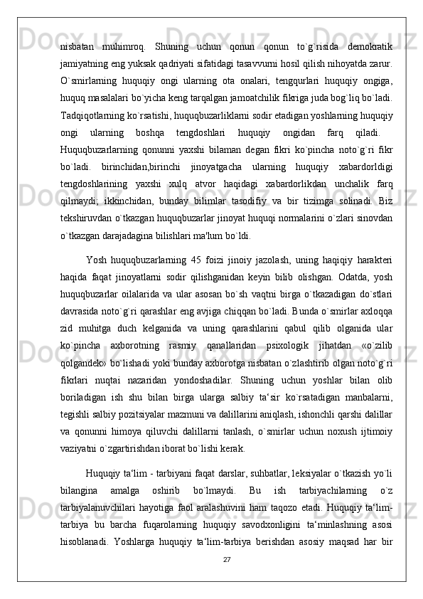 nisbatan   muhimroq.   Shuning   uchun   qonun   qonun   to`g`risida   demokratik
jamiyatning eng yuksak qadriyati sifatidagi tasavvurni hosil qilish nihoyatda zarur.
O`smirlarning   huquqiy   ongi   ularning   ota   onalari,   tengqurlari   huquqiy   ongiga,
huquq masalalari bo`yicha keng tarqalgan jamoatchilik fikriga juda bog`liq bo`ladi.
Tadqiqotlarning ko`rsatishi, huquqbuzarliklarni sodir etadigan yoshlarning huquqiy
ongi   ularning   boshqa   tengdoshlari   huquqiy   ongidan   farq   qiladi.  
Huquqbuzarlarning   qonunni   yaxshi   bilaman   degan   fikri   ko`pincha   noto`g`ri   fikr
bo`ladi.   birinchidan,birinchi   jinoyatgacha   ularning   huquqiy   xabardorldigi
tengdoshlarining   yaxshi   xulq   atvor   haqidagi   xabardorlikdan   unchalik   farq
qilmaydi;   ikkinchidan,   bunday   bilimlar   tasodifiy   va   bir   tizimga   solinadi.   Biz
tekshiruvdan o`tkazgan huquqbuzarlar jinoyat huquqi normalarini o`zlari sinovdan
o`tkazgan darajadagina bilishlari ma'lum bo`ldi. 
  Yosh   huquqbuzarlarning   45   foizi   jinoiy   jazolash,   uning   haqiqiy   harakteri
haqida   faqat   jinoyatlarni   sodir   qilishganidan   keyin   bilib   olishgan.   Odatda,   yosh
huquqbuzarlar   oilalarida   va   ular   asosan   bo`sh   vaqtni   birga   o`tkazadigan   do`stlari
davrasida noto`g`ri qarashlar eng avjiga chiqqan bo`ladi. Bunda o`smirlar axloqqa
zid   muhitga   duch   kelganida   va   uning   qarashlarini   qabul   qilib   olganida   ular
ko`pincha   axborotning   rasmiy   qanallaridan   psixologik   jihatdan   «o`zilib
qolgandek» bo`lishadi yoki bunday axborotga nisbatan o`zlashtirib olgan noto`g`ri
fikrlari   nuqtai   nazaridan   yondoshadilar.   Shuning   uchun   yoshlar   bilan   olib
boriladigan   ish   shu   bilan   birga   ularga   salbiy   ta‘sir   ko`rsatadigan   manbalarni,
tegishli salbiy pozitsiyalar mazmuni va dalillarini aniqlash, ishonchli qarshi dalillar
va   qonunni   himoya   qiluvchi   dalillarni   tanlash,   o`smirlar   uchun   noxush   ijtimoiy
vaziyatni o`zgartirishdan iborat bo`lishi kerak. 
Huquqiy ta‘lim - tarbiyani faqat darslar, suhbatlar, leksiyalar o`tkazish yo`li
bilangina   amalga   oshirib   bo`lmaydi.   Bu   ish   tarbiyachilarning   o`z
tarbiyalanuvchilari   hayotiga   faol   aralashuvini   ham   taqozo   etadi.   Huquqiy   ta‘lim-
tarbiya   bu   barcha   fuqarolarning   huquqiy   savodxonligini   ta‘minlashning   asosi
hisoblanadi.   Yoshlarga   huquqiy   ta‘lim-tarbiya   berishdan   asosiy   maqsad   har   bir
27 