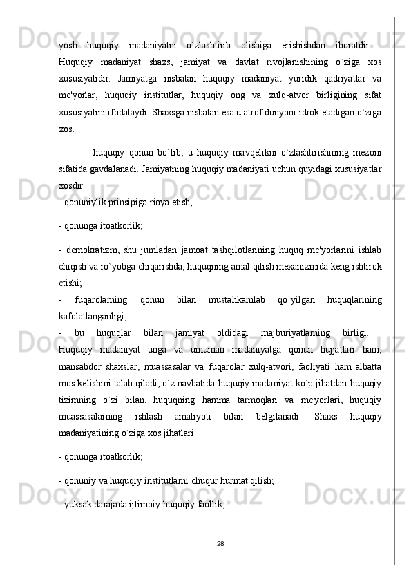 yosh   huquqiy   madaniyatni   o`zlashtirib   olishiga   erishishdan   iboratdir.  
Huquqiy   madaniyat   shaxs,   jamiyat   va   davlat   rivojlanishining   o`ziga   xos
xususiyatidir.   Jamiyatga   nisbatan   huquqiy   madaniyat   yuridik   qadriyatlar   va
me'yorlar,   huquqiy   institutlar,   huquqiy   ong   va   xulq-atvor   birligining   sifat
xususiyatini ifodalaydi. Shaxsga nisbatan esa u atrof dunyoni idrok etadigan o`ziga
xos.
―huquqiy   qonun   bo`lib,   u   huquqiy   mavqelikni   o`zlashtirishining   mezoni
sifatida gavdalanadi. Jamiyatning huquqiy madaniyati uchun quyidagi xususiyatlar
xosdir:  
- qonuniylik prinsipiga rioya etish; 
- qonunga itoatkorlik; 
-   demokratizm,   shu   jumladan   jamoat   tashqilotlarining   huquq   me'yorlarini   ishlab
chiqish va ro`yobga chiqarishda, huquqning amal qilish mexanizmida keng ishtirok
etishi;  
-   fuqarolarning   qonun   bilan   mustahkamlab   qo`yilgan   huquqlarining
kafolatlanganligi;  
-   bu   huquqlar   bilan   jamiyat   oldidagi   majburiyatlarning   birligi.  
Huquqiy   madaniyat   unga   va   umuman   madaniyatga   qonun   hujjatlari   ham,
mansabdor   shaxslar,   muassasalar   va   fuqarolar   xulq-atvori,   faoliyati   ham   albatta
mos kelishini talab qiladi, o`z navbatida huquqiy madaniyat ko`p jihatdan huquqiy
tizimning   o`zi   bilan,   huquqning   hamma   tarmoqlari   va   me'yorlari,   huquqiy
muassasalarning   ishlash   amaliyoti   bilan   belgilanadi.   Shaxs   huquqiy
madaniyatining o`ziga xos jihatlari: 
- qonunga itoatkorlik; 
- qonuniy va huquqiy institutlarni chuqur hurmat qilish; 
- yuksak darajada ijtimoiy-huquqiy faollik; 
28 