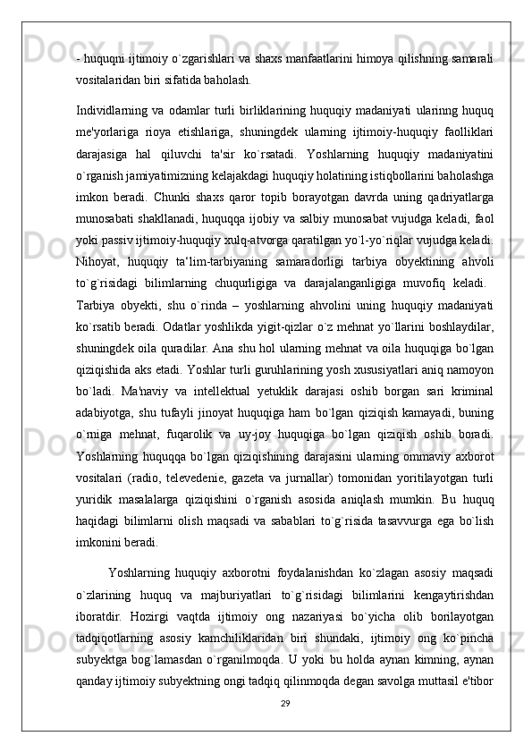 - huquqni ijtimoiy o`zgarishlari va shaxs manfaatlarini himoya qilishning samarali
vositalaridan biri sifatida baholash. 
Individlarning   va   odamlar   turli   birliklarining   huquqiy   madaniyati   ularinng   huquq
me'yorlariga   rioya   etishlariga,   shuningdek   ularning   ijtimoiy-huquqiy   faolliklari
darajasiga   hal   qiluvchi   ta'sir   ko`rsatadi.   Yoshlarning   huquqiy   madaniyatini
o`rganish jamiyatimizning kelajakdagi huquqiy holatining istiqbollarini baholashga
imkon   beradi.   Chunki   shaxs   qaror   topib   borayotgan   davrda   uning   qadriyatlarga
munosabati  shakllanadi,  huquqqa ijobiy va salbiy munosabat  vujudga keladi, faol
yoki passiv ijtimoiy-huquqiy xulq-atvorga qaratilgan yo`l-yo`riqlar vujudga keladi.
Nihoyat,   huquqiy   ta‘lim-tarbiyaning   samaradorligi   tarbiya   obyektining   ahvoli
to`g`risidagi   bilimlarning   chuqurligiga   va   darajalanganligiga   muvofiq   keladi.  
Tarbiya   obyekti,   shu   o`rinda   –   yoshlarning   ahvolini   uning   huquqiy   madaniyati
ko`rsatib beradi. Odatlar yoshlikda yigit-qizlar o`z mehnat yo`llarini boshlaydilar,
shuningdek oila quradilar. Ana shu hol ularning mehnat va oila huquqiga bo`lgan
qiziqishida aks etadi. Yoshlar turli guruhlarining yosh xususiyatlari aniq namoyon
bo`ladi.   Ma'naviy   va   intellektual   yetuklik   darajasi   oshib   borgan   sari   kriminal
adabiyotga,   shu   tufayli   jinoyat   huquqiga   ham   bo`lgan   qiziqish   kamayadi,   buning
o`rniga   mehnat,   fuqarolik   va   uy-joy   huquqiga   bo`lgan   qiziqish   oshib   boradi.
Yoshlarning   huquqqa   bo`lgan   qiziqishining   darajasini   ularning   ommaviy   axborot
vositalari   (radio,   televedenie,   gazeta   va   jurnallar)   tomonidan   yoritilayotgan   turli
yuridik   masalalarga   qiziqishini   o`rganish   asosida   aniqlash   mumkin.   Bu   huquq
haqidagi   bilimlarni   olish   maqsadi   va   sabablari   to`g`risida   tasavvurga   ega   bo`lish
imkonini beradi. 
Yoshlarning   huquqiy   axborotni   foydalanishdan   ko`zlagan   asosiy   maqsadi
o`zlarining   huquq   va   majburiyatlari   to`g`risidagi   bilimlarini   kengaytirishdan
iboratdir.   Hozirgi   vaqtda   ijtimoiy   ong   nazariyasi   bo`yicha   olib   borilayotgan
tadqiqotlarning   asosiy   kamchiliklaridan   biri   shundaki,   ijtimoiy   ong   ko`pincha
subyektga   bog`lamasdan   o`rganilmoqda.   U   yoki   bu   holda   aynan   kimning,   aynan
qanday ijtimoiy subyektning ongi tadqiq qilinmoqda degan savolga muttasil e'tibor
29 