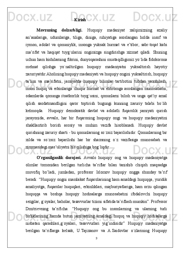                                               Kirish
Mavzuning   dolzarbligi.   Huquqiy   madaniyat   xalqimizning   azaliy
an’analariga,   udumlariga,   tiliga,   diniga,   ruhiyatiga   asoslangan   holda   insof   va
iymon,   adolat   va   qonuniylik,   insonga   yuksak   hurmat   va   e’tibor,   sabr-toqat   kabi
ma’rifat   va   haqiqat   tuyg`ularini   ongimizga   singdirishga   xizmat   qiladi.   Shuning
uchun ham kishilarning fikrini, dunyoqarashini mustaqilligimiz yo`lida fidokorona
mehnat   qilishga   yo`naltirilgan   huquqiy   madaniyatni   yuksaltirish   hayotiy
zaruriyatdir.Aholining huquqiy madaniyati va huquqiy ongini yuksaltirish, huquqiy
ta’lim   va   ma’rifatni,   jamiyatda   huquqiy   bilimlar   tartibotini   tubdan   yaxshilash,
inson huquq va erkinlariga chuqur hurmat va ehtiromga asoslangan  munosabatni,
odamlarda   qonunga   itoatkorlik   tuyg`usini,   qonunlarni   bilish   va   unga   qat’iy   amal
qilish   saodatmandligini   qaror   toptirish   bugungi   kunning   zaruriy   talabi   bo`lib
kelmoqda.     Huquqiy   demokratik   davlat   va   adolatli   fuqarolik   jamiyati   qurish
jarayonida,   avvalo,   har   bir   fuqaroning   huquqiy   ongi   va   huquqiy   madaniyatini
shakllantirib   borish   asosiy   va   muhim   vazifa   hisoblanadi.   Huquqiy   davlat
qurishning zaruriy sharti - bu qonunlarning so`zsiz bajarilishidir. Qonunlarning bir
xilda   va   so`zsiz   bajarilishi   har   bir   shaxsning   o`z   vazifasiga   munosabati   va
zimmasidagi mas’uliyatni his qilishiga bog`liqdir. 
O’rganilganlik   darajasi.   Avvalo   huquqiy   ong   va   huquqiy   madaniyatga
olimlar   tomonidan   berilgan   turlicha   ta’riflar   bilan   tanishib   chiqish   maqsadga
muvofiq   bo’ladi,   jumladan,   professor   Islomov   huquqiy   ongga   shunday   ta’rif
beradi: “Huquqiy ongni mamlakat  fuqarolarining ham  amaldagi huquqqa, yuridik
amaliyotga,   fuqarolar   huquqlari,   erkinliklari,   majburiyatlariga,   ham   orzu   qilingan
huquqqa   va   boshqa   huquqiy   hodisalarga   munosabatini   ifodalovchi   huquqiy
sezgilar, g`oyalar, baholar, tasavvurlar tizimi sifatida ta’riflash mumkin”. Professor
Dmitrievning   ta’rificha:   “Huquqiy   ong   bu   insonlarning   va   ularning   turli
birliklarining   hamda   butun   jamiyatning   amaldagi   huquq   va   huquqiy   hodisalarga
nisbatan   qarashlari,g`oyalari,   tasavvurlari   yig’indisidir”   Huquqiy   madaniyatga
berilgan   ta’riflarga   kelsak,   U.Tajixanov   va   A.Saidovlar   o`zlarining   Huquqiy
3 