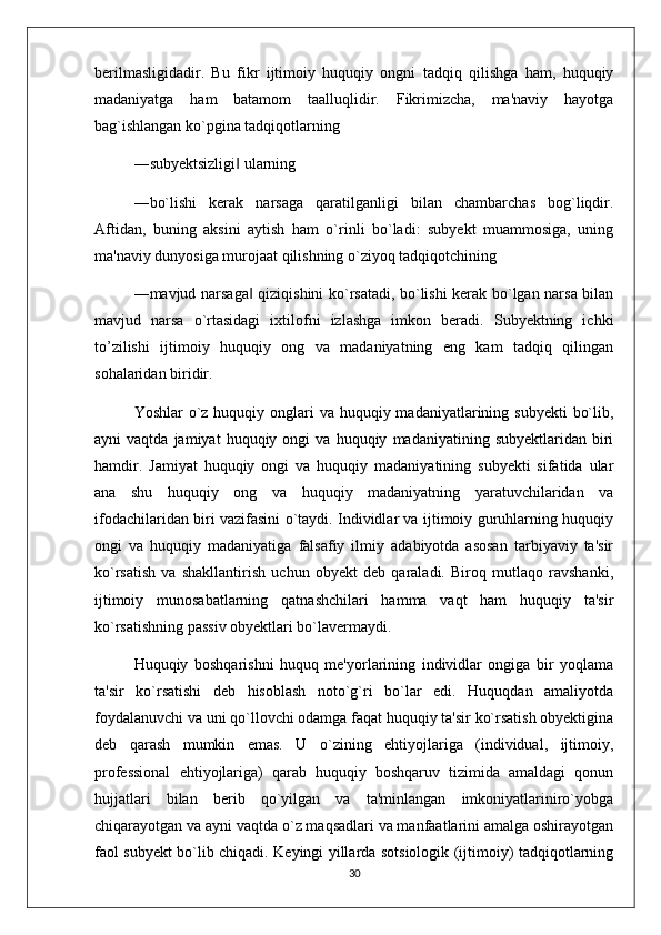 berilmasligidadir.   Bu   fikr   ijtimoiy   huquqiy   ongni   tadqiq   qilishga   ham,   huquqiy
madaniyatga   ham   batamom   taalluqlidir.   Fikrimizcha,   ma'naviy   hayotga
bag`ishlangan ko`pgina tadqiqotlarning 
―subyektsizligi  ularning ‖
―bo`lishi   kerak   narsaga   qaratilganligi   bilan   chambarchas   bog`liqdir.
Aftidan,   buning   aksini   aytish   ham   o`rinli   bo`ladi:   subyekt   muammosiga,   uning
ma'naviy dunyosiga murojaat qilishning o`ziyoq tadqiqotchining 
―mavjud narsaga  qiziqishini ko`rsatadi, bo`lishi kerak bo`lgan narsa bilan	
‖
mavjud   narsa   o`rtasidagi   ixtilofni   izlashga   imkon   beradi.   Subyektning   ichki
to’zilishi   ijtimoiy   huquqiy   ong   va   madaniyatning   eng   kam   tadqiq   qilingan
sohalaridan biridir. 
Yoshlar  o`z huquqiy onglari  va huquqiy madaniyatlarining subyekti  bo`lib,
ayni   vaqtda   jamiyat   huquqiy  ongi   va   huquqiy   madaniyatining  subyektlaridan   biri
hamdir.   Jamiyat   huquqiy   ongi   va   huquqiy   madaniyatining   subyekti   sifatida   ular
ana   shu   huquqiy   ong   va   huquqiy   madaniyatning   yaratuvchilaridan   va
ifodachilaridan biri vazifasini o`taydi. Individlar va ijtimoiy guruhlarning huquqiy
ongi   va   huquqiy   madaniyatiga   falsafiy   ilmiy   adabiyotda   asosan   tarbiyaviy   ta'sir
ko`rsatish   va   shakllantirish   uchun   obyekt   deb   qaraladi.   Biroq   mutlaqo   ravshanki,
ijtimoiy   munosabatlarning   qatnashchilari   hamma   vaqt   ham   huquqiy   ta'sir
ko`rsatishning passiv obyektlari bo`lavermaydi. 
Huquqiy   boshqarishni   huquq   me'yorlarining   individlar   ongiga   bir   yoqlama
ta'sir   ko`rsatishi   deb   hisoblash   noto`g`ri   bo`lar   edi.   Huquqdan   amaliyotda
foydalanuvchi va uni qo`llovchi odamga faqat huquqiy ta'sir ko`rsatish obyektigina
deb   qarash   mumkin   emas.   U   o`zining   ehtiyojlariga   (individual,   ijtimoiy,
professional   ehtiyojlariga)   qarab   huquqiy   boshqaruv   tizimida   amaldagi   qonun
hujjatlari   bilan   berib   qo`yilgan   va   ta'minlangan   imkoniyatlariniro`yobga
chiqarayotgan va ayni vaqtda o`z maqsadlari va manfaatlarini amalga oshirayotgan
faol subyekt bo`lib chiqadi. Keyingi yillarda sotsiologik (ijtimoiy) tadqiqotlarning
30 