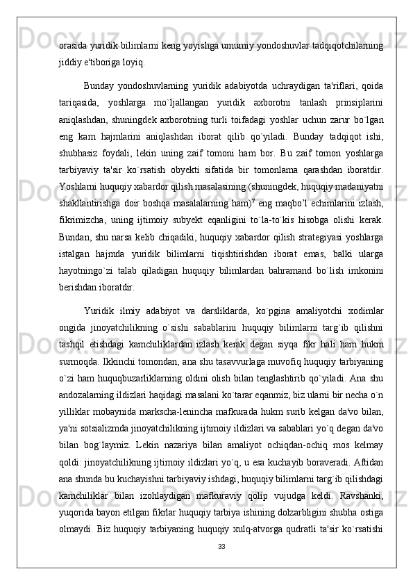 orasida yuridik bilimlarni keng yoyishga umumiy yondoshuvlar tadqiqotchilarning
jiddiy e'tiboriga loyiq. 
Bunday   yondoshuvlarning   yuridik   adabiyotda   uchraydigan   ta'riflari,   qoida
tariqasida,   yoshlarga   mo`ljallangan   yuridik   axborotni   tanlash   prinsiplarini
aniqlashdan,   shuningdek   axborotning   turli   toifadagi   yoshlar   uchun   zarur   bo`lgan
eng   kam   hajmlarini   aniqlashdan   iborat   qilib   qo`yiladi.   Bunday   tadqiqot   ishi,
shubhasiz   foydali,   lekin   uning   zaif   tomoni   ham   bor.   Bu   zaif   tomon   yoshlarga
tarbiyaviy   ta'sir   ko`rsatish   obyekti   sifatida   bir   tomonlama   qarashdan   iboratdir.
Yoshlarni huquqiy xabardor qilish masalasining (shuningdek, huquqiy madaniyatni
shakllantirishga doir  boshqa masalalarning ham) 7
  eng maqbo’l echimlarini izlash,
fikrimizcha,   uning   ijtimoiy   subyekt   eqanligini   to`la-to`kis   hisobga   olishi   kerak.
Bundan, shu narsa kelib chiqadiki, huquqiy xabardor qilish strategiyasi  yoshlarga
istalgan   hajmda   yuridik   bilimlarni   tiqishtirishdan   iborat   emas,   balki   ularga
hayotningo`zi   talab   qiladigan   huquqiy   bilimlardan   bahramand   bo`lish   imkonini
berishdan iboratdir. 
Yuridik   ilmiy   adabiyot   va   darsliklarda,   ko`pgina   amaliyotchi   xodimlar
ongida   jinoyatchilikning   o`sishi   sabablarini   huquqiy   bilimlarni   targ`ib   qilishni
tashqil   etishdagi   kamchiliklardan   izlash   kerak   degan   siyqa   fikr   hali   ham   hukm
surmoqda. Ikkinchi tomondan, ana shu tasavvurlaga muvofiq huquqiy tarbiyaning
o`zi   ham   huquqbuzarliklarning   oldini   olish   bilan   tenglashtirib   qo`yiladi.   Ana   shu
andozalarning ildizlari haqidagi masalani ko`tarar eqanmiz, biz ularni bir necha o`n
yilliklar mobaynida markscha-lenincha mafkurada hukm surib kelgan da'vo bilan,
ya'ni sotsializmda jinoyatchilikning ijtimoiy ildizlari va sabablari yo`q degan da'vo
bilan   bog`laymiz.   Lekin   nazariya   bilan   amaliyot   ochiqdan-ochiq   mos   kelmay
qoldi: jinoyatchilikning ijtimoiy ildizlari yo`q, u esa kuchayib boraveradi. Aftidan
ana shunda bu kuchayishni tarbiyaviy ishdagi, huquqiy bilimlarni targ`ib qilishdagi
kamchiliklar   bilan   izohlaydigan   mafkuraviy   qolip   vujudga   keldi.   Ravshanki,
yuqorida bayon etilgan fikrlar huquqiy tarbiya ishining dolzarbligini shubha ostiga
olmaydi.   Biz   huquqiy   tarbiyaning   huquqiy   xulq-atvorga   qudratli   ta'sir   ko`rsatishi
33 