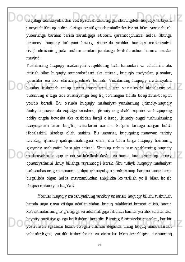 haqidagi xomxayollardan voz kyechish zarurligiga, shuningdek, huquqiy tarbiyani
jinoyatchilikning oldini olishga qaratilgan choratadbirlar tizimi  bilan yaralashtirib
yuborishga   barham   berish   zarurligiga   e'tiborni   qaratmoqchimiz,   holos.   Shunga
qaramay,   huquqiy   tarbiyani   hozirgi   sharoitda   yoshlar   huquqiy   madaniyatini
rivojlantirishning   juda   muhim   omilari   jumlasiga   kiritish   uchun   hamma   asoslar
mavjud.  
Yoshlarning   huquqiy   madaniyati   voqelikning   turli   tomonlari   va   sohalarini   aks
ettirish   bilan   huquqiy   munosabatlarni   aks   ettiradi,   huquqiy   me'yorlar,   g`oyalar,
qarashlar   esa   aks   ettirish   predmeti   bo`ladi.   Yoshlarning   huquqiy   madaniyatini
bunday   tushunish   uning   ayrim   tomonlarini   ularni   vositalovchi   aloqalarsiz   va
butunning   o`ziga   xos   xususiyatiga   bog`liq   bo`lmagan   holda   bosqichma-bosqich
yoritib   boradi.   Bu   o`rinda   huquqiy   madaniyat   yoshlarning   ijtimoiy-huquqiy
faoliyati   jarayonida   vujudga   kelishini,   ijtimoiy   ong   shakli   eqanini   va   huquqning
oddiy   ongda   bevosita   aks   etishidan   farqli   o`laroq,   ijtimoiy   ongni   tushunishning
dunyoqarash   bilan   bog`liq   unsurlarini   ozmi   –   ko`pmi   tartibga   solgan   holda
ifodalashini   hisobga   olish   muhim.   Bu   unsurlar,   huquqning   muayyan   tarixiy
davrdagi   ijtimoiy   qadrqimmatinigina   emas,   shu   bilan   birga   huquqiy   tizimning
g`oyaviy   mohiyatini   ham   aks   ettiradi.   Shuning   uchun   ham   yoshlarning   huquqiy
madaniyatini   tadqiqi   qilish   va   ta'riflash   davlat   va   huquq   taraqqiyotining   tarixiy
qonuniyatlarini   ilmiy   bilishga   tayanmog`i   kerak.   Shu   tufayli   huquqiy   madaniyat
tushunchasining   mazmunini   tadqiq   qilinayotgan   predmetning   hamma   tomonlarini
birgalikda   olgan   holda   mavxumlikdan   aniqlikka   ko`tarilish   yo`li   bilan   ko`rib
chiqish imkoniyati tug`iladi. 
Yoshlar huquqiy madaniyatining tarkibiy unsurlari huquqiy bilish, tushunish
hamda   unga   rioya   etishga   odatlanishdan,   huquq   talablarini   hurmat   qilish,   huquq
ko`rsatmalarining to`g`riligiga va adolatliligiga ishonch hamda yuridik sohada faol
hayotiy pozitsiyaga ega bo`lishdan iboratdir. Bizning fikrimizcha, masalan, har bir
yosh   inson   egallashi   lozim   bo`lgan   bilimlar   deganda   uning   huquq   masalalaridan
xabardorligini,   yuridik   tushunchalar   va   atamalar   bilan   tanishligini   tushunmoq
34 