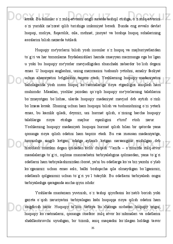 kerak. Bu bilimlar o`z xulq-atvorini ongli suratda tashqil etishga, o`z xulq-atvorini
o`zi   yuridik   na‘zorat   qilib   turishiga   imkoniyat   beradi.   Bunda   eng   avvalo   davlat
huquqi,   moliya,   fuqarolik,   oila,   mehnat,   jinoyat   va   boshqa   huquq   sohalarining
asoslarini bilish nazarda tutiladi. 
Huquqiy   me'yorlarni   bilish   yosh   insonlar   o`z   huquq   va   majburiyatlaridan
to`g`ri va har tomonlama foydalanishlari hamda muayyan mazmunga ega bo`lgan
u   yoki   bu   huquqiy   me'yorlar   mavjudligidan   shunchaki   xabardor   bo`lish   degani
emas.   U   huquqni   anglashni,   uning   mazmunini   tushunib   yetishni,   amaliy   faoliyat
uchun   ahamiyatini   belgilashni   taqozo   etadi.   Yoshlarning   huquqiy   madaniyatini
baholaganda   yosh   inson   huquq   ko`rsatmalariga   rioya   etganligini   aniqlash   ham
muhimdir.   Masalan,   yoshlar   jazodan   qo`rqib   huquqiy   me'yorlarning   talablarini
bo`zmayotgan   bo`lishsa,   ularda   huquqiy   madaniyat   mavjud   deb   aytish   o`rinli
bo`lmasa   kerak.   Shuning  uchun   ham   huquqni   bilish   va  tushunishning   o`zi   yetarli
emas,   bu   kamlik   qiladi,   deymiz,   uni   hurmat   qilish,   o`zining   barcha   huquqiy
talablarga   rioya   etishga   majbur   eqanligini   e'tirof   etish   zarur.  
Yoshlarning   huquqiy   madaniyati   huquqni   hurmat   qilish   bilan   bir   qatorda   yana
qonunga   rioya   qilish   odatini   ham   taqozo   etadi.   Bu   esa   xususan   madaniyatga,
turmushga   singib   ketgan,   odatga   aylanib   ketgan   narsanigina   erishilgan   deb
hisoblash   mumkin   degan   qoidadan   kelib   chiqadi.   Vazifa   –   o`zimizda   xulq-atvor
masalalariga   to`g`ri,   oqilona   munosabatni   tarbiyalabgina   qolmasdan,   yana   to`g`ri
odatlarni ham tarbiyalashimizdan iborat, ya'ni bu odatlarga ko`ra biz yaxshi o`ylab
ko`rganimiz   uchun   emas   aslo,   balki   boshqacha   qila   olmaydigan   bo`lganimiz,
odatlanib   qolganimiz   uchun   to`g`ri   yo`l   tutaylik.   Bu   odatlarni   tarbiyalash   ongni
tarbiyalashga qaraganda ancha qiyin ishdir. 
Yoshlarda   muntazam   yuvinish,   o`z   tashqi   qiyofasini   ko`zatib   borish   yoki
gazeta   o`qish   zaruriyatini   tarbiyalagan   kabi   huquqqa   rioya   qilish   odatini   ham
singdirish   zarur.   Huquqiy   ta‘lim-   tarbiya   bu   shaxsga   nisbatan   huquqiy   ongni,
huquqiy   ko`rsatmalarni,   qonunga   itoatkor   xulq   atvor   ko`nikmalari   va   odatlarini
shakllantiruvchi   uyushgan,   bir   tizimli,   aniq   maqsadni   ko`zlagan   holdagi   tasvir
35 