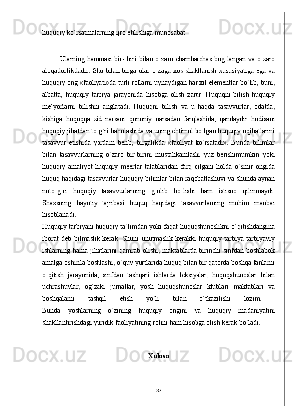 huquqiy ko`rsatmalarning ijro etilishiga munosabat. 
Ularning hammasi  bir-  biri  bilan o`zaro chambarchas bog`langan va o`zaro
aloqadorlikdadir. Shu bilan birga  ular  o`zaga xos  shakllanish  xususiyatiga  ega va
huquqiy ong «faoliyati»da turli rollarni uynaydigan har xil elementlar bo`lib, buni,
albatta,   huquqiy   tarbiya   jarayonida   hisobga   olish   zarur.   Huquqni   bilish   huquqiy
me‘yorlarni   bilishni   anglatadi.   Huquqni   bilish   va   u   haqda   tasavvurlar,   odatda,
kishiga   huquqqa   zid   narsani   qonuniy   narsadan   farqlashida,   qandaydir   hodisani
huquqiy jihatdan to`g`ri baholashida va uning ehtimol bo`lgan huquqiy oqibatlarini
tasavvur   etishida   yordam   berib,   birgalikda   «faoliyat   ko`rsatadi».   Bunda   bilimlar
bilan   tasavvurlarning   o`zaro   bir-birini   mustahkamlashi   yuz   berishimumkin   yoki
huquqiy   amaliyot   huquqiy   meerlar   talablaridan   farq   qilgani   holda   o`smir   ongida
huquq haqidagi tasavvurlar huquqiy bilimlar bilan raqobatlashuvi va shunda aynan
noto`g`ri   huquqiy   tasavvurlarning   g`olib   bo`lishi   ham   istisno   qilinmaydi.
Shaxsning   hayotiy   tajribasi   huquq   haqidagi   tasavvurlarning   muhim   manbai
hisoblanadi.  
Huquqiy tarbiyani huquqiy ta‘limdan yoki faqat huquqshunoslikni o`qitishdangina
iborat   deb   bilmaslik   kerak.   Shuni   unutmaslik   kerakki   huquqiy   tarbiya   tarbiyaviy
ishlarning hama jihatlarini  qamrab olishi, maktablarda birinchi  sinfdan boshlabok
amalga oshirila boshlashi, o`quv yurtlarida huquq bilan bir qatorda boshqa fanlarni
o`qitish   jarayonida,   sinfdan   tashqari   ishlarda   leksiyalar,   huquqshunoslar   bilan
uchrashuvlar,   og`zaki   jurnallar,   yosh   huquqshunoslar   klublari   maktablari   va
boshqalarni   tashqil   etish   yo`li   bilan   o`tkazilishi   lozim.  
Bunda   yoshlarning   o`zining   huquqiy   ongini   va   huquqiy   madaniyatini
shakllantirishdagi yuridik faoliyatining rolini ham hisobga olish kerak bo`ladi. 
Xulosa
37 