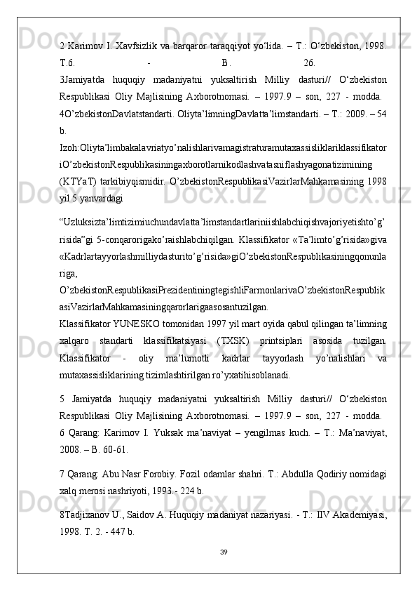 2   Karimov   I.   Xavfsizlik   va   barqaror   taraqqiyot   yo‘lida.   –   T.:   O‘zbekiston,   1998.
T.6.   -   B.   26.  
3Jamiyatda   huquqiy   madaniyatni   yuksaltirish   Milliy   dasturi//   O‘zbekiston
Respublikasi   Oliy   Majlisining   Axborotnomasi.   –   1997.9   –   son,   227   -   modda.  
4O’zbekistonDavlatstandarti. Oliyta’limningDavlatta’limstandarti. – T.: 2009. – 54
b.  
Izoh:Oliyta’limbakalavriatyo’nalishlarivamagistraturamutaxassisliklariklassifikator
iO’zbekistonRespublikasiningaxborotlarnikodlashvatasniflashyagonatizimining
(KTYaT)   tarkibiyqismidir.   O’zbekistonRespublikasiVazirlarMahkamasining   1998
yil 5 yanvardagi
“Uzluksizta’limtizimiuchundavlatta’limstandartlariniishlabchiqishvajoriyetishto’g’
risida”gi   5-conqarorigako’raishlabchiqilgan.   Klassifikator   «Ta’limto’g’risida»giva
«Kadrlartayyorlashmilliydasturito’g’risida»giO’zbekistonRespublikasiningqonunla
riga,
O’zbekistonRespublikasiPrezidentiningtegishliFarmonlarivaO’zbekistonRespublik
asiVazirlarMahkamasiningqarorlarigaasosantuzilgan.  
Klassifikator YUNESKO tomonidan 1997 yil mart oyida qabul qilingan ta’limning
xalqaro   standarti   klassifikatsiyasi   (TXSK)   printsiplari   asosida   tuzilgan.
Klassifikator   -   oliy   ma’lumotli   kadrlar   tayyorlash   yo’nalishlari   va
mutaxassisliklarining tizimlashtirilgan ro’yxatihisoblanadi. 
5   Jamiyatda   huquqiy   madaniyatni   yuksaltirish   Milliy   dasturi//   O‘zbekiston
Respublikasi   Oliy   Majlisining   Axborotnomasi.   –   1997.9   –   son,   227   -   modda.  
6   Qarang:   Karimov   I.   Yuksak   ma’naviyat   –   yengilmas   kuch.   –   T.:   Ma’naviyat,
2008. – B. 60-61. 
7 Qarang: Abu Nasr Forobiy. Fozil odamlar shahri. T.: Abdulla Qodiriy nomidagi
xalq merosi nashriyoti, 1993.- 224 b. 
8Tadjixanov U., Saidov A. Huquqiy madaniyat nazariyasi. - T.: IIV Akademiyasi,
1998. T. 2. - 447 b. 
39 