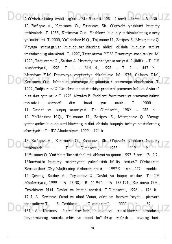 9   O‘zbek   tilining   izohli   lug‘ati.   -   M.:   Rus   tili.   1981.   2   tomli.,   2-tom.   –   B.   130.  
10   Rafiqov   A.,   Karimova   O.,   Eshonova   Sh.   O‘quvchi   yoshlarni   huquqiy
tarbiyalash.   T.   1988;   Karimova   O.A.   Yoshlarni   huquqiy   tarbiyalashning   asosiy
yo‘nalishlari. T. 2000; Yo‘ldoshev H.Q., Tojixonov U., Zaripov S., Mirzajonov Q.
Voyaga   yetmaganlar   huquqbuzarliklarning   oldini   olishda   huquqiy   tarbiya
vositalarining  ahamiyati.  T.  1997;  Tatarintseva  YE.V.  Pravavoye  vospitaniye.   M.
1990; Tadjixanov U., Saidov A. Huquqiy madaniyat nazariyasi. 2-jildlik. - T.: IIV
Akademiyasi,   1998.   T.   1.   -   316   6.,   1998.   -   T.   2.   -   447   b.  
Muradyan   E.M.   Pravavoye   vospitaniye   shkolnikov.   M.   1975;   Gafarov   Z.M.,
Karimova   O.A.   Metodika   pravovogo   vospitaniya   i   pravovogo   obucheniya.   T.
1997; Tadjixonov U. Nauchno-teoreticheskiye problemi pravovoy kulturi. Avtoref.
diss. d-ra. yur. nauk. T. 1995; Abzalov E. Problemi formirovaniya pravovoy kulturi
molodeji.   Avtoref.   diss.   kand.   yur.   nauk.   T.   2000.  
11   Davlat   va   huquq   nazariyasi.   T.:   O‘qituvchi,   1982.   –   288   b.  
12   Yo‘ldoshev   H.Q.,   Tojixonov   U.,   Zaripov   S.,   Mirzajonov   Q.   Voyaga
yetmaganlar   huquqbuzarliklarining   oldini   olishda   huquqiy   tarbiya   vositalarning
ahamiyati. - T.: IIV Akademiyasi, 1999. – 174 b. 
13   Rafiqov   A.,   Karimova   O.,   Eshonova   Sh.   O‘quvchi   yoshlarni   huquqiy
tarbiyalash.   -   T.:   O‘qituvchi,   1988.-   119   b.  
14Husanov O. Yuridik ta’lim istiqbollari. //Hayot va qonun. 1997. 3-son. – B. 2-7. 
15Jamiyatda   huquqiy   madaniyatni   yuksaltirish   Milliy   dasturi//   O‘zbekiston
Respublikasi   Oliy   Majlisining   Axborotnomasi.   –   1997.9   –   son,   227   -   modda.  
16   Qarang:   Saidov   A.,   Tojixonov   U.   Davlat   va   huquq   asoslari.   T.:   IIV
Akademiyasi,   1999.   –   B.   23-38;   -   B.   64-94-b;   -   B.   138-171.;   Karimova   O.A.,
Tuychiyeva   H.N.   Davlat   va   huquq   asoslari.   T.O‘qituvchi,   1996.   –   176   b.  
17   I.   A.   Karimov.   Ozod   va   obod   Vatan,   erkin   va   farovon   hayot   –   pirovard
maqsadimiz.T.   8.–Toshkent.   “O‘zbekiston”,   2000.   b.   87.  
18I.   A.   Karimov.   Inson   manfaati,   huquq   va   erkinliklarini   ta’minlash,
hayotimizning   yanada   erkin   va   obod   bo‘lishiga   erishish   –   bizning   bosh
40 