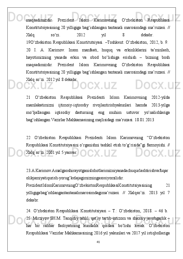 maqsadimizdir.   Prezident   Islom   Karimovning   O‘zbekiston   Respublikasi
Konstitutsiyasining 20 yilligiga bag‘ishlangan tantanali marosimdagi ma’ruzasi. //
Xalq   so‘zi.   2012   yil   8   dekabr.  
19O‘zbekiston  Respublikasi  Konstitutsiyasi. –Toshkent. O‘zbekiston, 2012, b. 9.  
20   I.   A.   Karimov.   Inson   manfaati,   huquq   va   erkinliklarini   ta’minlash,
hayotimizning   yanada   erkin   va   obod   bo‘lishiga   erishish   –   bizning   bosh
maqsadimizdir.   Prezident   Islom   Karimovning   O‘zbekiston   Respublikasi
Konstitutsiyasining 20 yilligiga bag‘ishlangan tantanali marosimdagi ma’ruzasi. //
Xalq so‘zi. 2012 yil 8 dekabr. 
21   O‘zbekiston   Respublikasi   Prezidenti   Islom   Karimovning   2012-yilda
mamlakatimizni   ijtimoiy-iqtisodiy   rivojlantirishyakunlari   hamda   2013-yilga
mo‘ljallangan   iqtisodiy   dasturning   eng   muhim   ustuvor   yo‘nalishlariga
bag‘ishlangan Vazirlar Mahkamasining majlisidagi ma’ruzasi. 18.01.2013 
22   O‘zbekiston   Respublikasi   Prezidenti   Islom   Karimovning   “O‘zbekiston
Respublikasi Konstitutsiyasini o‘rganishni tashkil etish to‘g‘risida”gi farmoyishi. //
Xalq so‘zi. 2001 yil 5 yanvar. 
23.A.Karimov.Amalgaoshirayotganislohotlarimizniyanadachuqurlashtirishvafuqar
olikjamiyatiqurish-yorug’kelajagimizningasosiyomilidir.
PrezidentIslomKarimovningO’zbekistonRespublikasiKonstitutsiyasining   21
yilligigabag’ishlangantantanalimarosimdagima’ruzasi.   //   Xalqso’zi.   2013   yil   7
dekabr. 
24.   O’zbekiston   Respublikasi   Konstitutsiyasi   –   T.:   O’zbekiston,   2018.   –   46   b.  
25. Mirziyov SH.M. Tanqidiy tahlil, qat’iy tartib-intizom va shaxsiy javobgarlik –
har   bir   rahbar   faoliyatining   kundalik   qoidasi   bo’lishi   kerak.   O’zbekiston
Respublikasi Vazirlar Mahkamasining 2016 yil yakunlari va 2017 yil istiqbollariga
41 