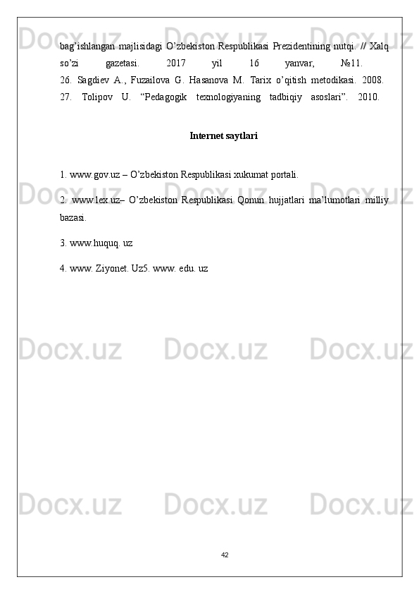 bag’ishlangan   majlisidagi   O’zbekiston   Respublikasi   Prezidentining   nutqi.   //   Xalq
so’zi   gazetasi.   2017   yil   16   yanvar,   №11.  
26.   Sagdiev   A.,   Fuzailova   G.   Hasanova   M.   Tarix   o’qitish   metodikasi.   2008.  
27.   Tolipov   U.   “Pedagogik   texnologiyaning   tadbiqiy   asoslari”.   2010.  
Internet saytlari  
1. www.gov.uz – O’zbekiston Respublikasi xukumat portali. 
2.   www.lex.uz–   O’zbekiston   Respublikasi   Qonun   hujjatlari   ma’lumotlari   milliy
bazasi. 
3. www.huquq. uz 
4. www. Ziyonet. Uz5. www. edu. uz
42 