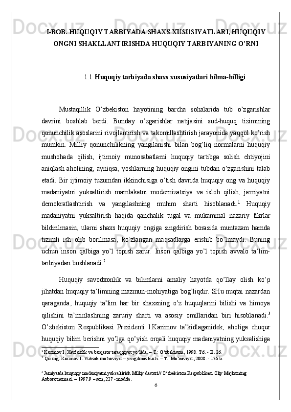 I-BOB.  HUQUQIY TARBIYADA SHAXS XUSUSIYATLARI, HUQUQIY
ONGNI SHAKLLANTIRISHDA HUQUQIY TARBIYANING O’RNI
1.1 Huquqiy  tarbiyada shaxs xususiyatlari hilma-hilligi
 
  Mustaqillik   O’zbekiston   hayotining   barcha   sohalarida   tub   o’zgarishlar
davrini   boshlab   berdi.   Bunday   o’zgarishlar   natijasini   sud-huquq   tizimining
qonunchilik asoslarini rivojlantirish va takomillashtirish jarayonida yaqqol ko’rish
mumkin.   Milliy   qonunchilikning   yangilanishi   bilan   bog’liq   normalarni   huquqiy
mushohada   qilish,   ijtimoiy   munosabatlarni   huquqiy   tartibga   solish   ehtiyojini
aniqlash aholining, ayniqsa,  yoshlarning huquqiy ongini tubdan o’zgarishini  talab
etadi.   Bir   ijtimoiy   tuzumdan   ikkinchisiga   o’tish   davrida   huquqiy   ong   va   huquqiy
madaniyatni   yuksaltirish   mamlakatni   modernizatsiya   va   isloh   qilish,   jamiyatni
demokratlashtirish   va   yangilashning   muhim   sharti   hisoblanadi. 1
  Huquqiy
madaniyatni   yuksaltirish   haqida   qanchalik   tugal   va   mukammal   nazariy   fikrlar
bildirilmasin,   ularni   shaxs   huquqiy   ongiga   singdirish   borasida   muntazam   hamda
tizimli   ish   olib   borilmasa,   ko’zlangan   maqsadlarga   erishib   bo’lmaydi.   Buning
uchun   inson   qalbiga   yo’l   topish   zarur.   Inson   qalbiga   yo’l   topish   avvalo   ta’lim-
tarbiyadan boshlanadi. 2
 
  Huquqiy   savodxonlik   va   bilimlarni   amaliy   hayotda   qo’llay   olish   ko’p
jihatdan huquqiy ta’limning mazmun-mohiyatiga bog’liqdir. SHu nuqtai nazardan
qaraganda,   huquqiy   ta’lim   har   bir   shaxsning   o’z   huquqlarini   bilishi   va   himoya
qilishini   ta’minlashning   zaruriy   sharti   va   asosiy   omillaridan   biri   hisoblanadi. 3
O’zbekiston   Respublikasi   Prezidenti   I.Karimov   ta’kidlaganidek,   aholiga   chuqur
huquqiy bilim berishni yo’lga qo’yish orqali huquqiy madaniyatning yuksalishiga
1
  Karimov I. Xavfsizlik va barqaror taraqqiyot yo‘lida. – T.: O‘zbekiston, 1998. T.6. - B. 26. 
2
  Qarang: Karimov I. Yuksak ma’naviyat – yengilmas kuch. – T.: Ma’naviyat, 2008. - 176 b. 
3
  Jamiyatda huquqiy madaniyatni yuksaltirish Milliy dasturi// O‘zbekiston Respublikasi Oliy Majlisining 
Axborotnomasi. – 1997.9 – son, 227 - modda.
6 