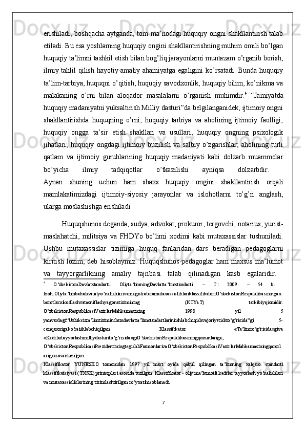 erishiladi, boshqacha aytganda, tom ma’nodagi huquqiy ongni shakllantirish talab
etiladi. Bu esa yoshlarning huquqiy ongini shakllantirishning muhim omili bo’lgan
huquqiy ta’limni tashkil etish bilan bog’liq jarayonlarni muntazam o’rganib borish,
ilmiy tahlil qilish hayotiy-amaliy ahamiyatga egaligini ko’rsatadi. Bunda huquqiy
ta’lim-tarbiya, huquqni o’qitish, huquqiy savodxonlik, huquqiy bilim, ko’nikma va
malakaning   o’rni   bilan   aloqador   masalalarni   o’rganish   muhimdir. 4
  “Jamiyatda
huquqiy madaniyatni yuksaltirish Milliy dasturi”da belgilanganidek, ijtimoiy ongni
shakllantirishda   huquqning   o’rni;   huquqiy   tarbiya   va   aholining   ijtimoiy   faolligi;
huquqiy   ongga   ta’sir   etish   shakllari   va   usullari;   huquqiy   ongning   psixologik
jihatlari;   huquqiy   ongdagi   ijtimoiy   buzilish   va   salbiy   o’zgarishlar;   aholining   turli
qatlam   va   ijtimoiy   guruhlarining   huquqiy   madaniyati   kabi   dolzarb   muammolar
bo’yicha   ilmiy   tadqiqotlar   o’tkazilishi   ayniqsa   dolzarbdir.  
Aynan   shuning   uchun   ham   shaxs   huquqiy   ongini   shakllantirish   orqali
mamlakatimizdagi   ijtimoiy-siyosiy   jarayonlar   va   islohotlarni   to’g’ri   anglash,
ularga moslashishga erishiladi.
  Huquqshunos deganda, sudya, advokat, prokuror, tergovchi, notarius, yurist-
maslahatchi,   militsiya   va   FHDYo   bo’limi   xodimi   kabi   mutaxassislar   tushuniladi.
Ushbu   mutaxassislar   tizimiga   huquq   fanlaridan   dars   beradigan   pedagoglarni
kiritish   lozim,   deb   hisoblaymiz.   Huquqshunos-pedagoglar   ham   maxsus   ma’lumot
va   tayyorgarlikning   amaliy   tajribasi   talab   qilinadigan   kasb   egalaridir.  
4
  O’zbekistonDavlatstandarti.   Oliyta’limningDavlatta’limstandarti.   –   T.:   2009.   –   54   b.  
Izoh:Oliyta’limbakalavriatyo’nalishlarivamagistraturamutaxassisliklariklassifikatoriO’zbekistonRespublikasiningax
borotlarnikodlashvatasniflashyagonatizimining   (KTYaT)   tarkibiyqismidir.
O’zbekistonRespublikasiVazirlarMahkamasining   1998   yil   5
yanvardagi“Uzluksizta’limtizimiuchundavlatta’limstandartlariniishlabchiqishvajoriyetishto’g’risida”gi   5-
conqarorigako’raishlabchiqilgan.   Klassifikator   «Ta’limto’g’risida»giva
«Kadrlartayyorlashmilliydasturito’g’risida»giO’zbekistonRespublikasiningqonunlariga,
O’zbekistonRespublikasiPrezidentiningtegishliFarmonlarivaO’zbekistonRespublikasiVazirlarMahkamasiningqarorl
arigaasosantuzilgan.  
Klassifikator   YUNESKO   tomonidan   1997   yil   mart   oyida   qabul   qilingan   ta’limning   xalqaro   standarti
klassifikatsiyasi (TXSK) printsiplari asosida tuzilgan. Klassifikator - oliy ma’lumotli kadrlar tayyorlash yo’nalishlari
va mutaxassisliklarining tizimlashtirilgan ro’yxatihisoblanadi. 
7 