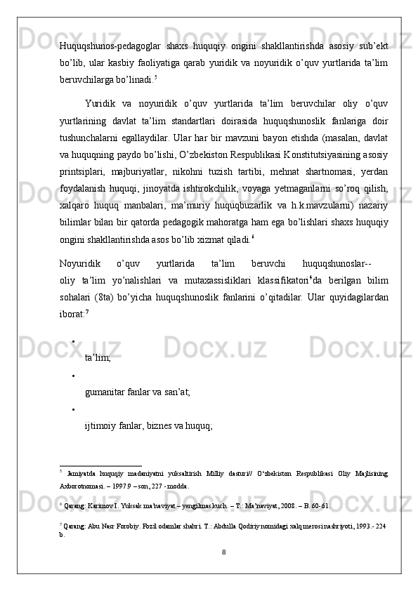 Huquqshunos-pedagoglar   shaxs   huquqiy   ongini   shakllantirishda   asosiy   sub’ekt
bo’lib,   ular   kasbiy   faoliyatiga   qarab   yuridik   va   noyuridik   o’quv   yurtlarida   ta’lim
beruvchilarga bo’linadi. 5
  Yuridik   va   noyuridik   o’quv   yurtlarida   ta’lim   beruvchilar   oliy   o’quv
yurtlarining   davlat   ta’lim   standartlari   doirasida   huquqshunoslik   fanlariga   doir
tushunchalarni   egallaydilar.   Ular   har   bir   mavzuni   bayon   etishda   (masalan,   davlat
va huquqning paydo bo’lishi, O’zbekiston Respublikasi Konstitutsiyasining asosiy
printsiplari,   majburiyatlar,   nikohni   tuzish   tartibi,   mehnat   shartnomasi,   yerdan
foydalanish   huquqi,   jinoyatda   ishtirokchilik,   voyaga   yetmaganlarni   so’roq   qilish,
xalqaro   huquq   manbalari,   ma’muriy   huquqbuzarlik   va   h.k.mavzularni)   nazariy
bilimlar bilan bir qatorda pedagogik mahoratga ham ega bo’lishlari shaxs huquqiy
ongini shakllantirishda asos bo’lib xizmat qiladi. 6
Noyuridik   o’quv   yurtlarida   ta’lim   beruvchi   huquqshunoslar--  
oliy   ta’lim   yo’nalishlari   va   mutaxassisliklari   klassifikatori 4
da   berilgan   bilim
sohalari   (8ta)   bo’yicha   huquqshunoslik   fanlarini   o’qitadilar.   Ular   quyidagilardan
iborat: 7

ta’lim; 

gumanitar fanlar va san’at; 

ijtimoiy fanlar, biznes va huquq; 
5
  Jamiyatda   huquqiy   madaniyatni   yuksaltirish   Milliy   dasturi//   O‘zbekiston   Respublikasi   Oliy   Majlisining
Axborotnomasi. – 1997.9 – son, 227 - modda.
6
  Qarang: Karimov I. Yuksak ma’naviyat – yengilmas kuch. – T.: Ma’naviyat, 2008. – B. 60-61.
7
  Qarang: Abu Nasr Forobiy. Fozil odamlar shahri. T.: Abdulla Qodiriy nomidagi xalq merosi nashriyoti, 1993.- 224
b.
8 