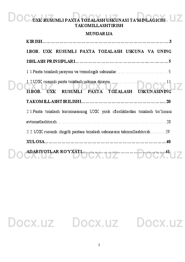 UXK RUSUMLI PAXTA TOZALASH USKUNASI TA'MINLAGICHI
TAKOMILLASHTIRISH
MUNDARIJA
KIRISH…………………………………………………………………………….3
I.BOB.   UXK   RUSUMLI   PAXTA   TOZALASH   USKUNA   VA   UNING
ISHLASH PRINSIPLARI………………………………………….…….………5
1.1.Paxta tozalash jarayoni va texnologik uskunalar………………………………5
1.2.UXK rusumli paxta tozalash uskuna dizayni…………………………………11
II.BOB.   UXK   RUSUMLI   PAXTA   TOZALASH   USKUNASINING
TAKOMILLASHTIRILISHI………………………………………………..…20
2.1.Paxta   tozalash   korxonasining   UXK   yirik   iflosliklardan   tozalash   bo‘limini
avtomatlashtirish …………………………………………………………………20
2.2.   UXK rusumli chigitli paxtani tozalash uskunasini takomillashtirish .............29
XULOSA…………………………………………………………………………40
ADABIYOTLAR RO'YXATI………………………………………………….41
2 