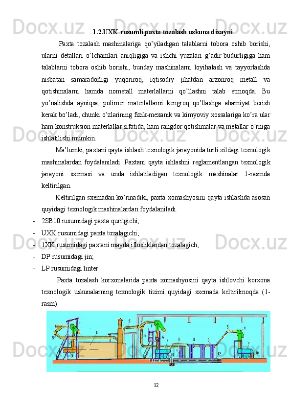 1.2.UXK rusumli paxta tozalash uskuna dizayni
Paxta   tozalash   mashinalariga   qo’yiladigan   talablarni   tobora   oshib   borishi,
ularni   detallari   o’lchamlari   aniqligiga   va   ishchi   yuzalari   g’adir-budurligiga   ham
talablarni   tobora   oshib   borishi,   bunday   mashinalarni   loyihalash   va   tayyorlashda
nisbatan   samaradorligi   yuqoriroq,   iqtisodiy   jihatdan   arzonroq   metall   va
qotishmalarni   hamda   nometall   materlallarni   qo’llashni   talab   etmoqda.   Bu
yo’nalishda   ayniqsa,   polimer   materlallarni   kengroq   qo’llashga   ahamiyat   berish
kerak bo’ladi, chunki o’zlarining fizik-mexanik va kimyoviy xossalariga ko’ra ular
ham konstruksion materlallar sifatida, ham rangdor qotishmalar va metallar o’rniga
ishlatilishi mumkin. 
Ma’lumki, paxtani qayta ishlash texnologik jarayonida turli xildagi texnologik
mashinalardan   foydalaniladi.   Paxtani   qayta   ishlashni   reglamentlangan   texnologik
jarayoni   sxemasi   va   unda   ishlatiladigan   texnologik   mashinalar   1-rasmda
keltirilgan. 
Keltirilgan sxemadan ko’rinadiki, paxta xomashyosini qayta ishlashda asosan
quyidagi texnologik mashinalardan foydalaniladi. 
- 2SB10 rusumidagi paxta quritgichi;  
- UXK rusumidagi paxta tozalagichi; 
- 1XK rusumidagi paxtani mayda iflosliklardan tozalagich; 
- DP rusumidagi jin; 
- LP rusumidagi linter. 
Paxta   tozalash   korxonalarida   paxta   xomashyosini   qayta   ishlovchi   korxona
texnologik   uskunalarning   texnologik   tizimi   quyidagi   sxemada   keltirilmoqda   (1-
rasm).  
12 