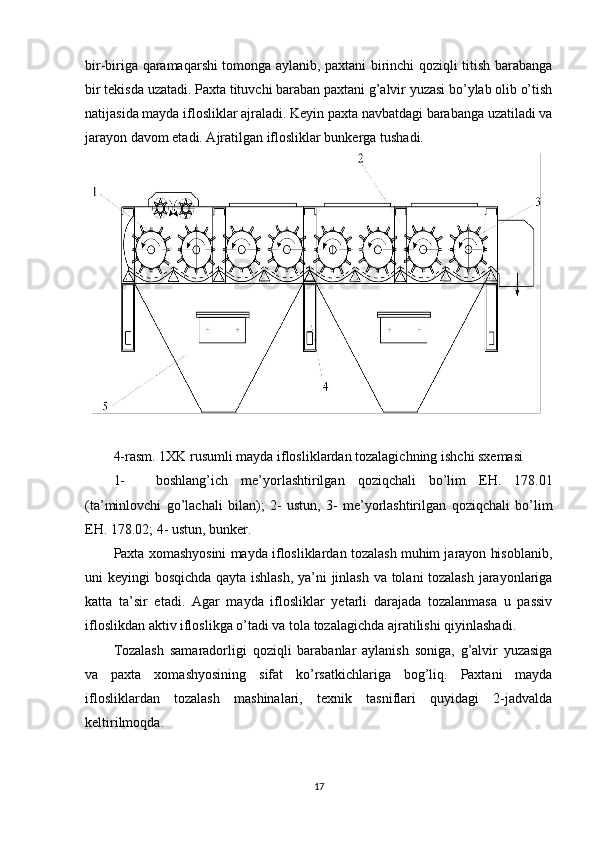 bir-biriga qaramaqarshi tomonga aylanib, paxtani birinchi qoziqli titish barabanga
bir tekisda uzatadi. Paxta tituvchi baraban paxtani g’alvir yuzasi bo’ylab olib o’tish
natijasida mayda iflosliklar ajraladi. Keyin paxta navbatdagi barabanga uzatiladi va
jarayon davom etadi. Ajratilgan iflosliklar bunkerga tushadi.  
4-rasm. 1XK rusumli mayda iflosliklardan tozalagichning ishchi sxemasi 
1- boshlang’ich   me’yorlashtirilgan   qoziqchali   bo’lim   E Н .   178.01
(ta’minlovchi   go’lachali   bilan);   2-   ustun,   3-   me’yorlashtirilgan   qoziqchali   bo’lim
E Н . 178.02; 4- ustun, bunker. 
Paxta xomashyosini mayda iflosliklardan tozalash muhim jarayon hisoblanib,
uni keyingi bosqichda qayta ishlash, ya’ni jinlash va tolani tozalash jarayonlariga
katta   ta’sir   etadi.   Agar   mayda   iflosliklar   yetarli   darajada   tozalanmasa   u   passiv
ifloslikdan aktiv ifloslikga o’tadi va tola tozalagichda ajratilishi qiyinlashadi.  
Tozalash   samaradorligi   qoziqli   barabanlar   aylanish   soniga,   g’alvir   yuzasiga
va   paxta   xomashyosining   sifat   ko’rsatkichlariga   bog’liq.   Paxtani   mayda
iflosliklardan   tozalash   mashinalari,   texnik   tasniflari   quyidagi   2-jadvalda
keltirilmoqda. 
17  
  