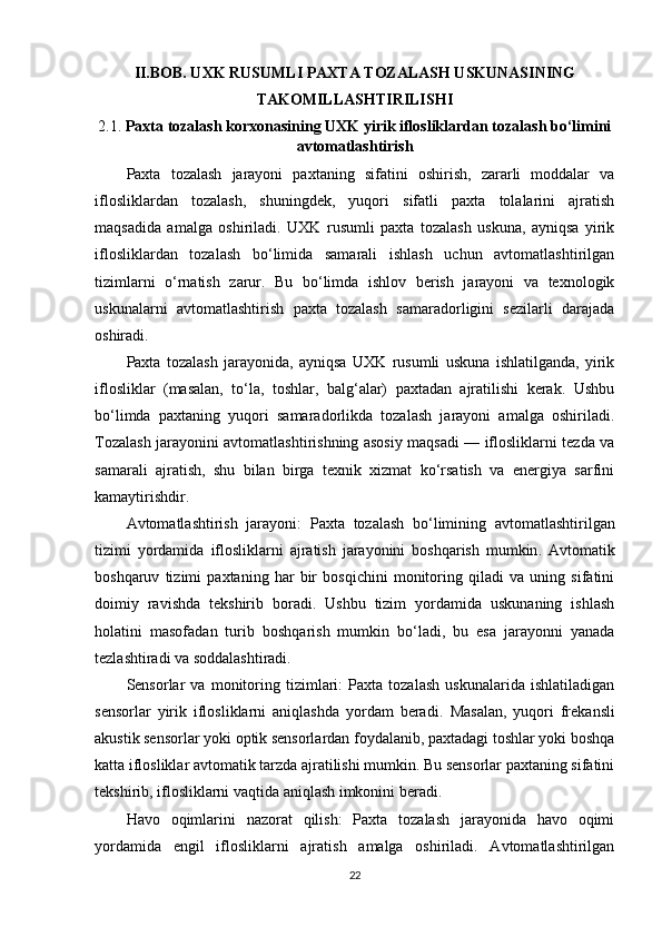 II.BOB. UXK RUSUMLI PAXTA TOZALASH USKUNASINING
TAKOMILLASHTIRILISHI
2.1.  Paxta tozalash korxonasining UXK yirik iflosliklardan tozalash bo‘limini
avtomatlashtirish 
Paxta   tozalash   jarayoni   paxtaning   sifatini   oshirish,   zararli   moddalar   va
iflosliklardan   tozalash,   shuningdek,   yuqori   sifatli   paxta   tolalarini   ajratish
maqsadida   amalga   oshiriladi.   UXK   rusumli   paxta   tozalash   uskuna,   ayniqsa   yirik
iflosliklardan   tozalash   bo‘limida   samarali   ishlash   uchun   avtomatlashtirilgan
tizimlarni   o‘rnatish   zarur.   Bu   bo‘limda   ishlov   berish   jarayoni   va   texnologik
uskunalarni   avtomatlashtirish   paxta   tozalash   samaradorligini   sezilarli   darajada
oshiradi.
Paxta   tozalash   jarayonida,   ayniqsa   UXK   rusumli   uskuna   ishlatilganda,   yirik
iflosliklar   (masalan,   to‘la,   toshlar,   balg‘alar)   paxtadan   ajratilishi   kerak.   Ushbu
bo‘limda   paxtaning   yuqori   samaradorlikda   tozalash   jarayoni   amalga   oshiriladi.
Tozalash jarayonini avtomatlashtirishning asosiy maqsadi — iflosliklarni tezda va
samarali   ajratish,   shu   bilan   birga   texnik   xizmat   ko‘rsatish   va   energiya   sarfini
kamaytirishdir.
Avtomatlashtirish   jarayoni:   Paxta   tozalash   bo ‘ limining   avtomatlashtirilgan
tizimi   yordamida   iflosliklarni   ajratish   jarayonini   boshqarish   mumkin .   Avtomatik
boshqaruv   tizimi   paxtaning   har   bir   bosqichini   monitoring   qiladi   va   uning   sifatini
doimiy   ravishda   tekshirib   boradi.   Ushbu   tizim   yordamida   uskunaning   ishlash
holatini   masofadan   turib   boshqarish   mumkin   bo‘ladi,   bu   esa   jarayonni   yanada
tezlashtiradi va soddalashtiradi.
Sensorlar   va   monitoring   tizimlari:   Paxta   tozalash   uskunalarida   ishlatiladigan
sensorlar   yirik   iflosliklarni   aniqlashda   yordam   beradi.   Masalan,   yuqori   frekansli
akustik sensorlar yoki optik sensorlardan foydalanib, paxtadagi toshlar yoki boshqa
katta iflosliklar avtomatik tarzda ajratilishi mumkin. Bu sensorlar paxtaning sifatini
tekshirib, iflosliklarni vaqtida aniqlash imkonini beradi.
Havo   oqimlarini   nazorat   qilish:   Paxta   tozalash   jarayonida   havo   oqimi
yordamida   engil   iflosliklarni   ajratish   amalga   oshiriladi.   Avtomatlashtirilgan
22 
