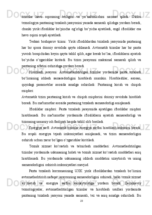tizimlar   havo   oqimining   tezligini   va   yo‘naltirilishini   nazorat   qiladi.   Ushbu
texnologiya paxtaning tozalash jarayonini yanada samarali qilishga yordam beradi,
chunki  yirik iflosliklar  ko‘pincha  og‘irligi  bo‘yicha ajratiladi, engil  iflosliklar  esa
havo oqimi orqali ajratiladi.
Teskari   boshqaruv   tizimi:   Yirik   iflosliklardan   tozalash   jarayonida   paxtaning
har   bir   qismi   doimiy   ravishda   qayta   ishlanadi.   Avtomatik   tizimlar   har   bir   paxta
yuvish bosqichidan keyin qayta tahlil qilib, agar kerak bo‘lsa, iflosliklarni ajratish
bo‘yicha   o‘zgarishlar   kiritadi.   Bu   tizim   jarayonni   maksimal   samarali   qilish   va
paxtaning sifatini oshirishga yordam beradi.
Hisoblash   jarayoni:   Avtomatlashtirilgan   tizimlar   yordamida   paxta   tozalash
bo‘limining   ishlash   samaradorligini   hisoblash   mumkin.   Hisoblashlar,   asosan,
quyidagi   parametrlar   asosida   amalga   oshiriladi:   Paxtaning   kirish   va   chiqish
miqdori:
Avtomatik   tizim   paxtaning   kirish   va   chiqish   miqdorini   doimiy   ravishda   hisoblab
boradi. Bu ma'lumotlar asosida paxtaning tozalash samaradorligi aniqlanadi.
Iflosliklar   miqdori:   Paxta   tozalash   jarayonida   ajratilgan   iflosliklar   miqdori
hisoblanadi.   Bu   ma'lumotlar   yordamida   iflosliklarni   ajratish   samaradorligi   va
tizimning umumiy ish faoliyati haqida tahlil olib boriladi.
Energiya sarfi: Avtomatik tizimlar energiya sarfini hisoblash imkonini beradi.
Bu   orqali   energiya   tejash   imkoniyatlari   aniqlanadi,   va   tizim   samaradorligini
oshirish uchun zarur bo‘lgan o‘zgarishlar kiritiladi.
Texnik   xizmat   ko‘rsatish   va   ta'mirlash   muddatlari:   Avtomatlashtirilgan
tizimlar yordamida uskunaning holati va texnik xizmat ko‘rsatish muddatlari aniq
hisoblanadi.   Bu   yordamida   uskunaning   ishlash   muddatini   uzaytirish   va   uning
samaradorligini oshirish imkoniyatlari mavjud.
Paxta   tozalash   korxonasining   UXK   yirik   iflosliklardan   tozalash   bo‘limini
avtomatlashtirish nafaqat jarayonning samaradorligini oshiradi, balki texnik xizmat
ko‘rsatish   va   energiya   sarfini   kamaytirishga   yordam   beradi.   Zamonaviy
texnologiyalar,   avtomatlashtirilgan   tizimlar   va   hisoblash   usullari   yordamida
paxtaning   tozalash   jarayoni   yanada   samarali,   tez   va   aniq   amalga   oshiriladi.   Bu
23 