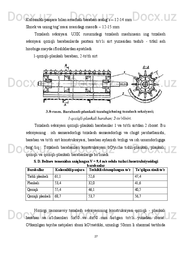 Kolosnikli panjara bilan arrachali baraban oralig‘i – 12-14 mm
Shnek va uning tog‘orasi orasidagi masofa – 12-15 mm 
Tozalash   seksiyasi.   UXK   rusumidagi   tozalash   mashinasin   ing   tozalash
seksiyasi   qoziqli   barabanlarda   paxtani   to'r1i   sirt   yuzasidan   tashib   -   titkil   ash
hisobiga mayda iflosliklardan ajratiladi.
l-qoziqli-plankali baraban; 2 -to'rli sirt
Tozalash seksiyasi qoziqli-plankali barabanlar 1 va to'rli sirtdan 2 iborat. Bu
seksiyaning   .   ish   samaradorligi   tozalash   samaradorligi   va   chigit   jarohatlanishi,
baraban va to'rli sirt konstruksiyasi, baraban aylanish tezligi va ish unumdorligiga
bog'   liq   .   Tozalash   barabanlari   konstruksiyasi   bO'yicha   tishli-plankali,   plankali,
qoziqli va qoziqli-plankali barabanlarga bo'linadi.
S. D. Boltaev tomonidan aniqlangan V = 9,4 m/s sekda turlari konstruksiyasidagi
barabanlar
Baraballar Kolosnikli panjara Teshikli shtamplangan to'r To'qilgan simli to'r
Tishli plankali 61,1 52,6 47,4
Plankali 53,4 32,0 41,6
Qoziqli 55,4 46,1 40,5
Qoziqli plankali 68,7 53,7 56,7
Hozirgi   zamonaviy   tozalash   seksiyasining   konstruksiyasi   qoziqli   -   plankali
baraban   va   o'lchamlari   5x50   va   6x50   mm   bo'igan   to'r1i   yuzadan   iborat.
O'tkazilgan tajriba natijalari shuni kO'rsatdiki, uzunligi 50mm Ii shaxmal tartibida
27 