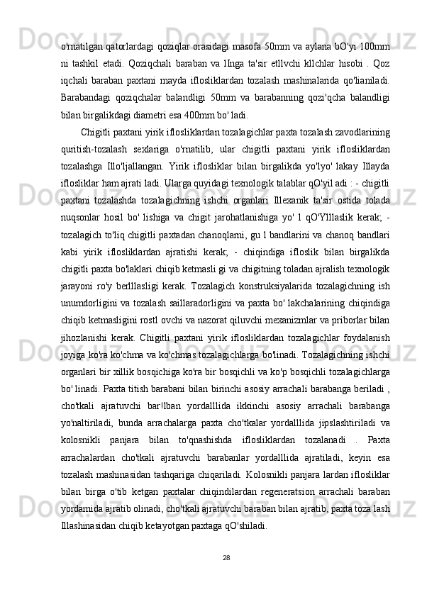 o'rnatilgan qatorlardagi qoziqlar orasidagi  masofa 50mm va aylana bO'yi 100mm
ni   tashkil   etadi.   Qoziqchali   baraban   va   lInga   ta'sir   etllvchi   kllchlar   hisobi   .   Qoz
iqchali   baraban   paxtani   mayda   iflosliklardan   tozalash   mashinalarida   qo'lianiladi.
Barabandagi   qoziqchalar   balandligi   50mm   va   barabanning   qozi'qcha   balandligi
bilan birgalikdagi diametri esa 400mm bo' ladi.
Chigitli paxtani yirik iflosliklardan tozalagichlar paxta tozalash zavodlarining
quritish-tozalash   sexlariga   o'rnatilib,   ular   chigitli   paxtani   yirik   iflosliklardan
tozalashga   Illo'ljallangan.   Yirik   iflosliklar   bilan   birgalikda   yo'lyo'   lakay   Illayda
iflosliklar ham ajrati ladi. Ularga quyidagi texnologik talablar qO'yil adi : - chigitli
paxtani   tozalashda   tozalagichning   ishchi   organlari   Illexanik   ta'sir   ostida   tolada
nuqsonlar   hosil   bo'   lishiga   va   chigit   jarohatlanishiga   yo'   l   qO'Ylllaslik   kerak;   -
tozalagich to'liq chigitli paxtadan chanoqlarni, gu l bandlarini va chanoq bandlari
kabi   yirik   iflosliklardan   ajratishi   kerak;   -   chiqindiga   ifloslik   bilan   birgalikda
chigitli paxta bo'laklari chiqib ketmasli gi va chigitning toladan ajralish texnologik
jarayoni   ro'y   berlllasligi   kerak.   Tozalagich   konstruksiyalarida   tozalagichning   ish
unumdorligini va tozalash saillaradorligini va paxta bo' lakchalarining chiqindiga
chiqib ketmasligini rostl ovchi va nazorat qiluvchi mexanizmlar va priborlar bilan
jihozlanishi   kerak.   Chigitli   paxtani   yirik   iflosliklardan   tozalagichlar   foydalanish
joyiga ko'ra ko'chma va ko'chmas tozalagichlarga bo'linadi. Tozalagichning ishchi
organlari bir xillik bosqichiga ko'ra bir bosqichli va ko'p bosqichli tozalagichlarga
bo' linadi. Paxta titish barabani bilan birinchi asosiy arrachali barabanga beriladi ,
cho'tkali   ajratuvchi   bar!lban   yordalllida   ikkinchi   asosiy   arrachali   barabanga
yo'naltiriladi,   bunda   arrachalarga   paxta   cho'tkalar   yordalllida   jipslashtiriladi   va
kolosnikli   panjara   bilan   to'qnashishda   iflosliklardan   tozalanadi   .   Paxta
arrachalardan   cho'tkali   ajratuvchi   barabanlar   yordalllida   ajratiladi,   keyin   esa
tozalash mashinasidan tashqariga chiqariladi. Kolosnikli panjara lardan iflosliklar
bilan   birga   o'tib   ketgan   paxtalar   chiqindilardan   regeneratsion   arrachali   baraban
yordamida ajratib olinadi, cho'tkali ajratuvchi baraban bilan ajratib, paxta toza lash
Illashinasidan chiqib ketayotgan paxtaga qO'shiladi.
28 
