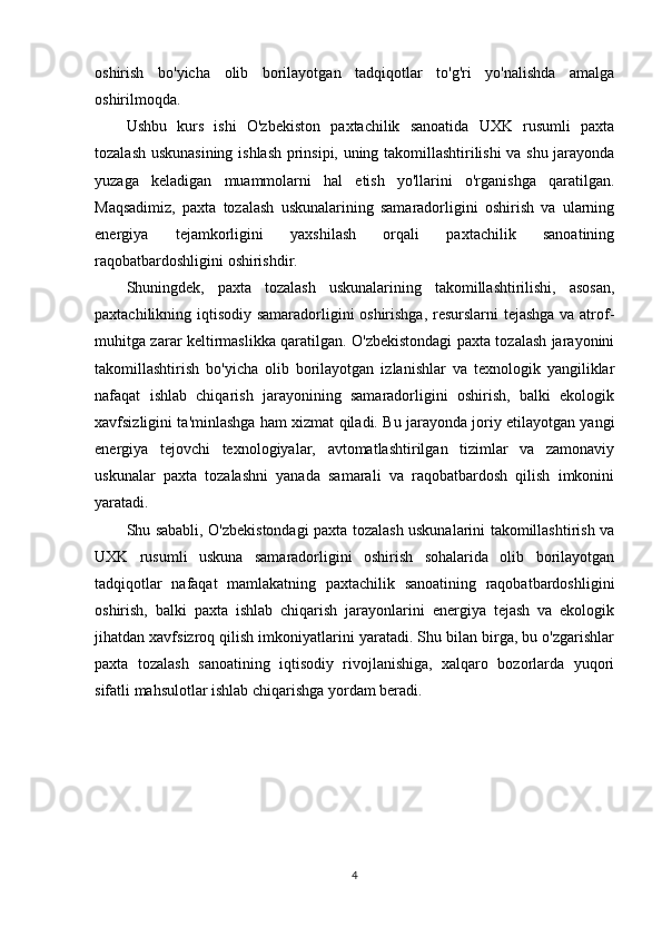 oshirish   bo'yicha   olib   borilayotgan   tadqiqotlar   to'g'ri   yo'nalishda   amalga
oshirilmoqda.
Ushbu   kurs   ishi   O'zbekiston   paxtachilik   sanoatida   UXK   rusumli   paxta
tozalash uskunasining ishlash prinsipi, uning takomillashtirilishi va shu jarayonda
yuzaga   keladigan   muammolarni   hal   etish   yo'llarini   o'rganishga   qaratilgan.
Maqsadimiz,   paxta   tozalash   uskunalarining   samaradorligini   oshirish   va   ularning
energiya   tejamkorligini   yaxshilash   orqali   paxtachilik   sanoatining
raqobatbardoshligini oshirishdir.
Shuningdek,   paxta   tozalash   uskunalarining   takomillashtirilishi,   asosan,
paxtachilikning iqtisodiy samaradorligini oshirishga, resurslarni tejashga va atrof-
muhitga zarar keltirmaslikka qaratilgan. O'zbekistondagi paxta tozalash jarayonini
takomillashtirish   bo'yicha   olib   borilayotgan   izlanishlar   va   texnologik   yangiliklar
nafaqat   ishlab   chiqarish   jarayonining   samaradorligini   oshirish,   balki   ekologik
xavfsizligini ta'minlashga ham xizmat qiladi. Bu jarayonda joriy etilayotgan yangi
energiya   tejovchi   texnologiyalar,   avtomatlashtirilgan   tizimlar   va   zamonaviy
uskunalar   paxta   tozalashni   yanada   samarali   va   raqobatbardosh   qilish   imkonini
yaratadi.
Shu sababli, O'zbekistondagi paxta tozalash uskunalarini takomillashtirish va
UXK   rusumli   uskuna   samaradorligini   oshirish   sohalarida   olib   borilayotgan
tadqiqotlar   nafaqat   mamlakatning   paxtachilik   sanoatining   raqobatbardoshligini
oshirish,   balki   paxta   ishlab   chiqarish   jarayonlarini   energiya   tejash   va   ekologik
jihatdan xavfsizroq qilish imkoniyatlarini yaratadi. Shu bilan birga, bu o'zgarishlar
paxta   tozalash   sanoatining   iqtisodiy   rivojlanishiga,   xalqaro   bozorlarda   yuqori
sifatli mahsulotlar ishlab chiqarishga yordam beradi.
4 