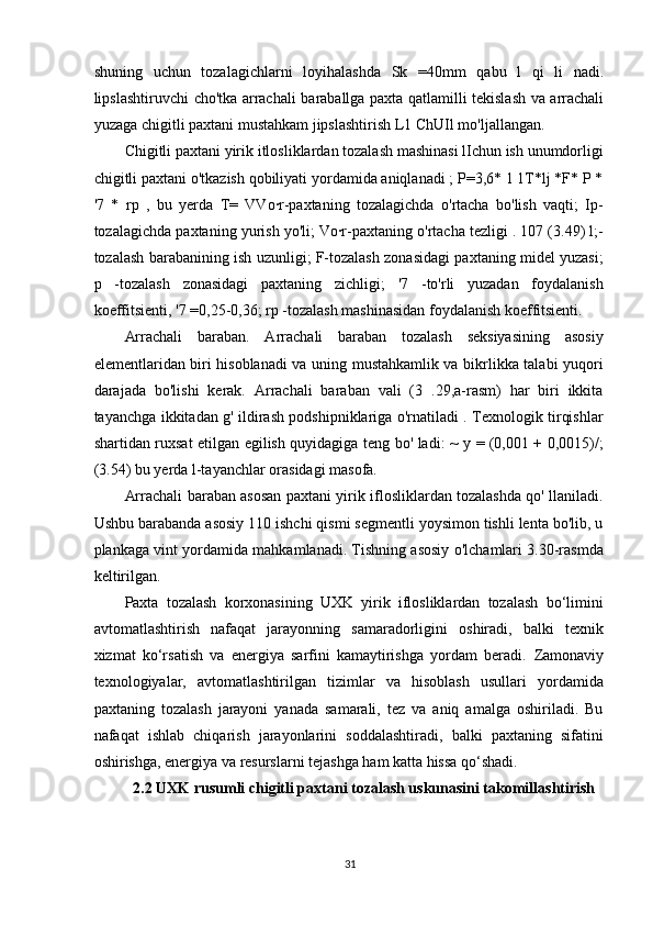 shuning   uchun   tozalagichlarni   loyihalashda   Sk   =40 mm   qabu   l   qi   li   nadi .
lipslashtiruvchi   cho ' tka   arrachali   baraballga   paxta   qatlamilli   tekislash   va   arrachali
yuzaga   chigitli   paxtani   mustahkam   jipslashtirish   L 1  ChUIl   mo ' ljallangan .
Chigitli paxtani yirik itlosliklardan tozalash mashinasi lIchun ish unumdorligi
chigitli paxtani o'tkazish qobiliyati yordamida aniqlanadi ; P=3,6* 1 1T*lj *F* P *
'7   *   rp   ,   bu   yerda   T=   VVo·r-paxtaning   tozalagichda   o'rtacha   bo'lish   vaqti;   Ip-
tozalagichda paxtaning yurish yo'li; Vo·r-paxtaning o'rtacha tezligi . 107 (3.49) l;-
tozalash barabanining ish uzunligi; F-tozalash zonasidagi paxtaning midel yuzasi;
p   -tozalash   zonasidagi   paxtaning   zichligi;   '7   -to'rli   yuzadan   foydalanish
koeffitsienti, '7 =0,25-0,36; rp -tozalash mashinasidan foydalanish koeffitsienti.
Arrachali   baraban.   Arrachali   baraban   tozalash   seksiyasining   asosiy
elementlaridan biri hisoblanadi va uning mustahkamlik va bikrlikka talabi yuqori
darajada   bo'lishi   kerak.   Arrachali   baraban   vali   (3   .29,a-rasm)   har   biri   ikkita
tayanchga ikkitadan g' ildirash podshipniklariga o'rnatiladi . Texnologik tirqishlar
shartidan ruxsat etilgan egilish quyidagiga teng bo' ladi: ~ y = (0,001 + 0,0015)/;
(3.54) bu yerda l-tayanchlar orasidagi masofa.
Arrachali baraban asosan paxtani yirik iflosliklardan tozalashda qo' llaniladi.
Ushbu barabanda asosiy 110 ishchi qismi segmentli yoysimon tishli lenta bo'lib, u
plankaga vint yordamida mahkamlanadi. Tishning asosiy o'lchamlari 3.30-rasmda
keltirilgan.
Paxta   tozalash   korxonasining   UXK   yirik   iflosliklardan   tozalash   bo‘limini
avtomatlashtirish   nafaqat   jarayonning   samaradorligini   oshiradi,   balki   texnik
xizmat   ko‘rsatish   va   energiya   sarfini   kamaytirishga   yordam   beradi.   Zamonaviy
texnologiyalar,   avtomatlashtirilgan   tizimlar   va   hisoblash   usullari   yordamida
paxtaning   tozalash   jarayoni   yanada   samarali,   tez   va   aniq   amalga   oshiriladi.   Bu
nafaqat   ishlab   chiqarish   jarayonlarini   soddalashtiradi,   balki   paxtaning   sifatini
oshirishga, energiya va resurslarni tejashga ham katta hissa qo‘shadi.
2.2  UXK rusumli chigitli paxtani tozalash uskunasini takomillashtirish
31 