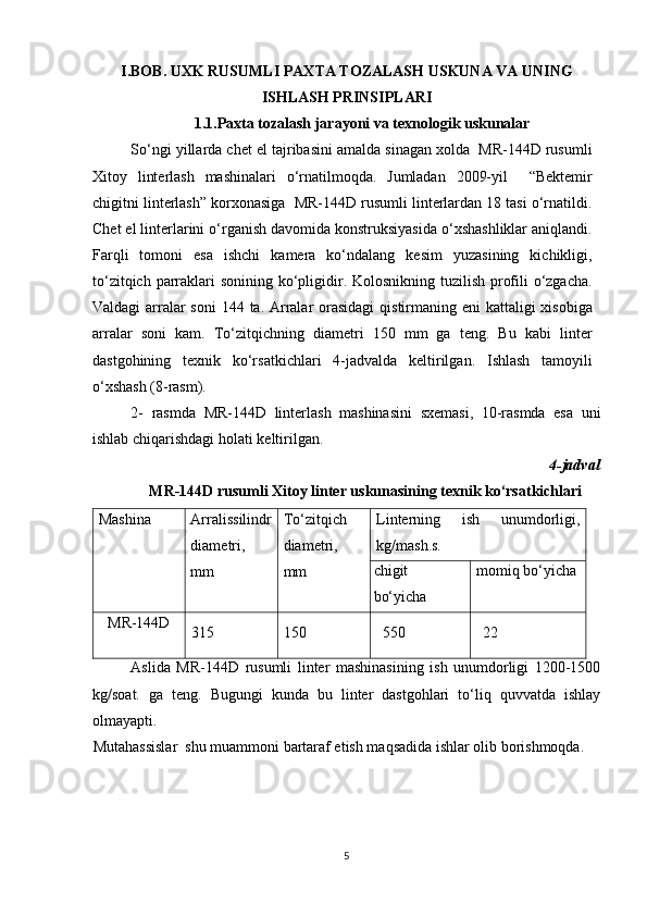 I.BOB. UXK RUSUMLI PAXTA TOZALASH USKUNA VA UNING
ISHLASH PRINSIPLARI
1.1.Paxta tozalash jarayoni va texnologik uskunalar
So‘ngi yillarda chet el tajribasini amalda sinagan xolda  MR-144D rusumli
Xitoy   linterlash   mashinalari   o‘rnatilmoqda.   Jumladan   2009-yil     “Bektemir
chigitni linterlash” korxonasiga  MR-144D rusumli linterlardan 18 tasi o‘rnatildi.
Chet el linterlarini o‘rganish davomida konstruksiyasida o‘xshashliklar aniqlandi.
Farqli   tomoni   esa   ishchi   kamera   ko‘ndalang   kesim   yuzasining   kichikligi,
to‘zitqich parraklari sonining ko‘pligidir. Kolosnikning tuzilish profili  o‘zgacha.
Valdagi  arralar soni  144 ta. Arralar  orasidagi  qistirmaning eni kattaligi  xisobiga
arralar   soni   kam.   To‘zitqichning   diametri   150   mm   ga   teng.   Bu   kabi   linter
dastgohining   texnik   ko‘rsatkichlari   4-jadvalda   keltirilgan.   Ishlash   tamoyili
o‘xshash (8-rasm).
2-   rasmda   MR-144D   linterlash   mashinasini   sxemasi,   10-rasmda   esa   uni
ishlab chiqarishdagi holati keltirilgan.
4-jadval
  MR-144D rusumli Xitoy linter uskunasining texnik ko‘rsatkichlari
Mashina Arralissilindr
diametri,
mm To‘zitqich
diametri,
mm Linterning   ish   unumdorligi,
kg/mash.s.
chigit
bo‘yicha momiq bo‘yicha
MR-144D
315 150 550 22
Aslida   MR-144D   rusumli   linter   mashinasining   ish   unumdorligi   1200-1500
kg/soat.   ga   teng.   Bugungi   kunda   bu   linter   dastgohlari   to‘liq   quvvatda   ishlay
olmayapti.
Mutahassislar  shu muammoni bartaraf etish maqsadida ishlar olib borishmoqda.
5 