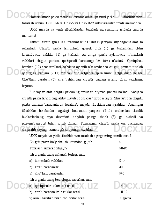 Hozirgi kunda paxta tozalash korxonalarida paxtani yirik iflosliklardan
tozalash uchun UXK, 1-RX, ChX-5 va ChX-3M2 uskunalaridan foydalanilmoqda.
UXK   mayda   va   yirik   iflosliklardan   tozalash   agregatining   ishlashi   xaqida
ma’lumot
Takomilashtirilgan   UXK   mashinasining   ishlash   jarayoni   іuyidagicha   amalga
oshiriladi.   Chigitli   paxta   ta’minlash   qoziqli   blok   (1)   ga   tushishdan   oldin
ta’minlovchi   valiklar   (2)   ga   tushadi.   Bir-biriga   qarshi   aylanuvchi   ta’minlash
valiklari   chigitli   paxtani   qoziqchali   barabanga   bir   tekis   o’zatadi.   Qoziqchali
baraban (12) soat  strelkasi  bo’yicha aylanib o’z navbatida chigitli paxtani titkilab
qobirg’ali   panjara   (7,11)   ustidan   olib   o’tganda   spiralsimon   sirtga   duch   keladi.
Cho’tkali   baraban   (6)   arra   tishlaridan   chigitli   paxtani   ajratib   olish   vazifasini
bajaradi.
Bunday xolatda chigitli paxtaning tezliklari qiymati µar xil bo’ladi. Natijada
chigitli paxta tarkibidagi aktiv mayda iflosliklar tezroq ajraydi. Shu tartibda chigitli
paxta   µamma   barabanlarda   tozalanib   mayda   iflosliklardan   ajratiladi.   Ajratilgan
iflosliklar   barabanlar   tagidagi   kolosnikli   panjara   (7,11)   oralaridan   ifloslik
bunkerlarining   qiya   devorlari   bo’ylab   pastga   shnek   (8)   ga   tushadi   va
pnevmatransport   bilan   so’rib   olinadi.   Tozalangan   chigitli   paxta   esa   uskunadan
chiqarilib keyingi texnologik jarayoniga uzatiladi.
UXK   mayda   va   yirik   iflosliklardan   tozalash   agregatining texnik tasnifi
Chigitli   paxta   bo’yicha   ish   unumdorligi,   t/c 4
Tozalash   samaradorligi,% 90-95
Ish   organlarining   aylanish   tezligi,   min - 1
a) ta’minlash   valiklari 0- 14
b) arrali   barabanlar 400
v) cho’tkali   barabanlar 945
Ish   organlarining   texnologik   zazorlari,   mm
a) qoziqchalar   bilan   to’r   orasi 14- 16
b) arrali   baraban   kolosniklar   orasi 10- 12
v)   arrali   baraban   bilan   cho’tkalar  orasi 1  gacha
41 