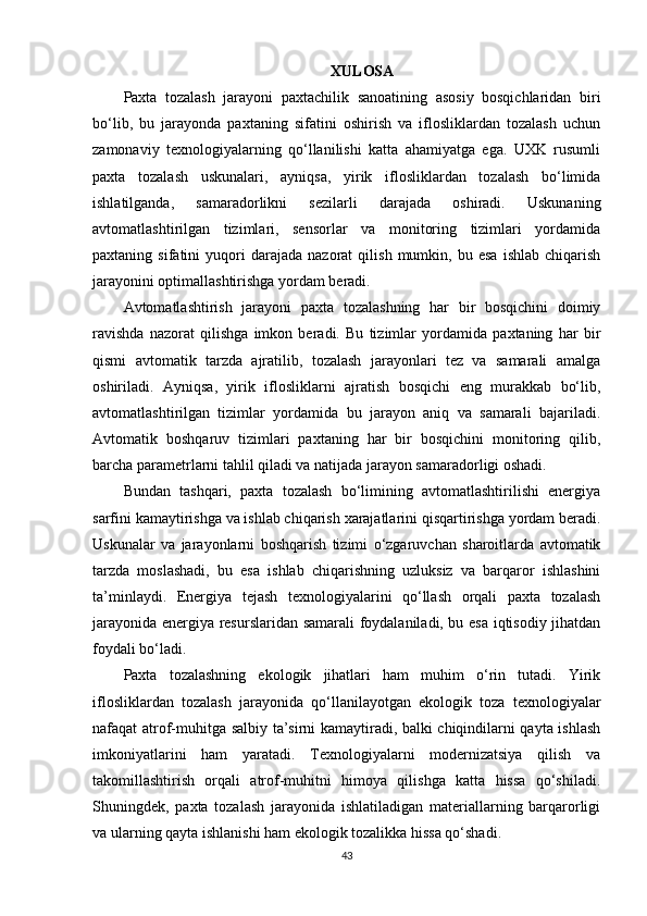 XULOSA
Paxta   tozalash   jarayoni   paxtachilik   sanoatining   asosiy   bosqichlaridan   biri
bo‘lib,   bu   jarayonda   paxtaning   sifatini   oshirish   va   iflosliklardan   tozalash   uchun
zamonaviy   texnologiyalarning   qo‘llanilishi   katta   ahamiyatga   ega.   UXK   rusumli
paxta   tozalash   uskunalari,   ayniqsa,   yirik   iflosliklardan   tozalash   bo‘limida
ishlatilganda,   samaradorlikni   sezilarli   darajada   oshiradi.   Uskunaning
avtomatlashtirilgan   tizimlari,   sensorlar   va   monitoring   tizimlari   yordamida
paxtaning  sifatini   yuqori   darajada   nazorat   qilish   mumkin,  bu   esa   ishlab   chiqarish
jarayonini optimallashtirishga yordam beradi.
Avtomatlashtirish   jarayoni   paxta   tozalashning   har   bir   bosqichini   doimiy
ravishda   nazorat   qilishga   imkon   beradi.   Bu   tizimlar   yordamida   paxtaning   har   bir
qismi   avtomatik   tarzda   ajratilib,   tozalash   jarayonlari   tez   va   samarali   amalga
oshiriladi.   Ayniqsa,   yirik   iflosliklarni   ajratish   bosqichi   eng   murakkab   bo‘lib,
avtomatlashtirilgan   tizimlar   yordamida   bu   jarayon   aniq   va   samarali   bajariladi.
Avtomatik   boshqaruv   tizimlari   paxtaning   har   bir   bosqichini   monitoring   qilib,
barcha parametrlarni tahlil qiladi va natijada jarayon samaradorligi oshadi.
Bundan   tashqari,   paxta   tozalash   bo‘limining   avtomatlashtirilishi   energiya
sarfini kamaytirishga va ishlab chiqarish xarajatlarini qisqartirishga yordam beradi.
Uskunalar   va   jarayonlarni   boshqarish   tizimi   o‘zgaruvchan   sharoitlarda   avtomatik
tarzda   moslashadi,   bu   esa   ishlab   chiqarishning   uzluksiz   va   barqaror   ishlashini
ta’minlaydi.   Energiya   tejash   texnologiyalarini   qo‘llash   orqali   paxta   tozalash
jarayonida energiya resurslaridan samarali foydalaniladi, bu esa iqtisodiy jihatdan
foydali bo‘ladi.
Paxta   tozalashning   ekologik   jihatlari   ham   muhim   o‘rin   tutadi.   Yirik
iflosliklardan   tozalash   jarayonida   qo‘llanilayotgan   ekologik   toza   texnologiyalar
nafaqat atrof-muhitga salbiy ta’sirni kamaytiradi, balki chiqindilarni qayta ishlash
imkoniyatlarini   ham   yaratadi.   Texnologiyalarni   modernizatsiya   qilish   va
takomillashtirish   orqali   atrof-muhitni   himoya   qilishga   katta   hissa   qo‘shiladi.
Shuningdek,   paxta   tozalash   jarayonida   ishlatiladigan   materiallarning   barqarorligi
va ularning qayta ishlanishi ham ekologik tozalikka hissa qo‘shadi.
43 