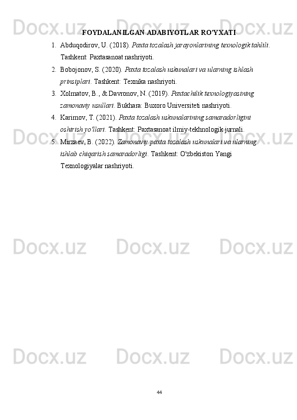FOYDALANILGAN  ADABIYOTLAR RO'YXATI
1. Abduqodirov, U. (2018).  Paxta tozalash jarayonlarining texnologik tahlili . 
Tashkent: Paxtasanoat nashriyoti.
2. Bobojonov, S. (2020).  Paxta tozalash uskunalari va ularning ishlash 
prinsiplari .  Tashkent: Texnika nashriyoti.
3. Xolmatov, B., & Davronov, N. (2019).  Paxtachilik texnologiyasining 
zamonaviy usullari .  Bukhara: Buxoro Universiteti nashriyoti.
4. Karimov, T. (2021).  Paxta tozalash uskunalarining samaradorligini 
oshirish yo'llari .  Tashkent: Paxtasanoat ilmiy-tekhnologik jurnali.
5. Mirzaev, B. (2022).  Zamonaviy paxta tozalash uskunalari va ularning 
ishlab chiqarish samaradorligi .  Tashkent: O'zbekiston Yangi 
Texnologiyalar nashriyoti.
44 