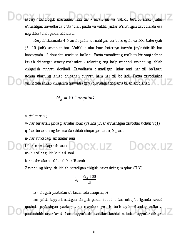asosiy   texnologik   mashinasi   ikki   xil   -   arrali   jin   va   valikli   bo‘lib,   arrali   jinlar
o‘rnatilgan zavodlarda o‘rta tolali paxta va valikli jinlar o‘rnatilgan zavodlarda esa
ingichka tolali paxta ishlanadi.
Respublikamizda 4-5 arrali jinlar o‘rnatilgan bir batereyali va ikki batereyali
(8-   10   jinli)   zavodlar   bor.   Valikli   jinlar   ham   batereya   tarzida   joylashtirilib   har
batereyada 12 donadan mashina bo‘ladi. Paxta zavodining ma’lum bir vaqt ichida
ishlab   chiqargan   asosiy   mahsuloti   -   tolaning   eng   ko‘p   miqdori   zavodning   ishlab
chiqarish   quvvati   deyiladi.   Zavodlarda   o‘rnatilgan   jinlar   soni   har   xil   bo‘lgani
uchun   ularning   ishlab   chiqarish   quvvati   ham   har   xil   bo‘ladi.   Paxta   zavodining
yillik tola ishlab chiqarish quvvati (tg‘y) quyidagi tenglama bilan aniqlanadi: 
a- jinlar soni;
v- har bir arrali jindagi arralar soni; (valikli jinlar o‘rnatilgan zavodlar uchun vq1)
q- har bir arraning bir soatda ishlab chiqargan tolasi, kg|soat
n- har sutkadagi smenalar soni
t- har smenadagi ish soati
m- bir yildagi ish kunlari soni
k- mashinalarni ishlatish koeffitsenti.
Zavodning bir yilda ishlab beradigan chigitli paxtasining miqdori (T|Y).
B - chigitli paxtadan o‘rtacha tola chiqishi, %
Bir   yilda   tayyorlanadigan   chigitli   paxta   30000   t   dan   ortiq   bo‘lganda   zavod
qoshida   joylashgan   paxta   punkti   maydoni   yetarli   bo‘lmaydi.   Bunday   xollarda
paxtachilik   rayonlarida   ham   tayyorlash   punktlari   tashkil   etiladi.   Tayyorlanadigan
8 