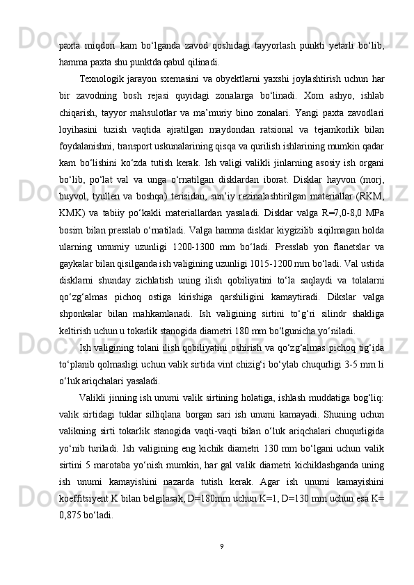 paxta   miqdori   kam   bo‘lganda   zavod   qoshidagi   tayyorlash   punkti   yetarli   bo‘lib,
hamma paxta shu punktda qabul qilinadi.
Texnologik   jarayon   sxemasini   va   obyektlarni   yaxshi   joylashtirish   uchun   har
bir   zavodning   bosh   rejasi   quyidagi   zonalarga   bo‘linadi.   Xom   ashyo,   ishlab
chiqarish,   tayyor   mahsulotlar   va   ma’muriy   bino   zonalari.   Yangi   paxta   zavodlari
loyihasini   tuzish   vaqtida   ajratilgan   maydondan   ratsional   va   tejamkorlik   bilan
foydalanishni, transport uskunalarining qisqa va qurilish ishlarining mumkin qadar
kam   bo‘lishini   ko‘zda   tutish   kerak.   Ish   valigi   valikli   jinlarning   asosiy   ish   organi
bo‘lib,   po‘lat   val   va   unga   o‘rnatilgan   disklardan   iborat.   Disklar   hayvon   (morj,
buyvol,   tyullen   va   boshqa)   terisidan,   sun’iy   rezinalashtirilgan   materiallar   (RKM,
KMK)   va   tabiiy   po‘kakli   materiallardan   yasaladi.   Disklar   valga   R=7,0-8,0   MPa
bosim bilan presslab o‘rnatiladi. Valga hamma disklar kiygizilib siqilmagan holda
ularning   umumiy   uzunligi   1200-1300   mm   bo‘ladi.   Presslab   yon   flanetslar   va
gaykalar bilan qisilganda ish valigining uzunligi 1015-1200 mm bo‘ladi. Val ustida
disklarni   shunday   zichlatish   uning   ilish   qobiliyatini   to‘la   saqlaydi   va   tolalarni
qo‘zg‘almas   pichoq   ostiga   kirishiga   qarshiligini   kamaytiradi.   Dikslar   valga
shponkalar   bilan   mahkamlanadi.   Ish   valigining   sirtini   to‘g‘ri   silindr   shakliga
keltirish uchun u tokarlik stanogida diametri 180 mm bo‘lgunicha yo‘niladi.
Ish valigining tolani ilish qobiliyatini oshirish va qo‘zg‘almas  pichoq tig‘ida
to‘planib qolmasligi uchun valik sirtida vint chizig‘i bo‘ylab chuqurligi 3-5 mm li
o‘luk ariqchalari yasaladi.
Valikli jinning ish unumi valik sirtining holatiga, ishlash muddatiga bog‘liq:
valik   sirtidagi   tuklar   silliqlana   borgan   sari   ish   unumi   kamayadi.   Shuning   uchun
valikning   sirti   tokarlik   stanogida   vaqti-vaqti   bilan   o‘luk   ariqchalari   chuqurligida
yo‘nib   turiladi.   Ish   valigining   eng   kichik   diametri   130   mm   bo‘lgani   uchun   valik
sirtini   5   marotaba   yo‘nish   mumkin,   har   gal   valik   diametri   kichiklashganda   uning
ish   unumi   kamayishini   nazarda   tutish   kerak.   Agar   ish   unumi   kamayishini
koeffitsiyent K bilan belgilasak, D=180mm uchun K=1, D=130 mm uchun esa K=
0,875 bo‘ladi.
9 