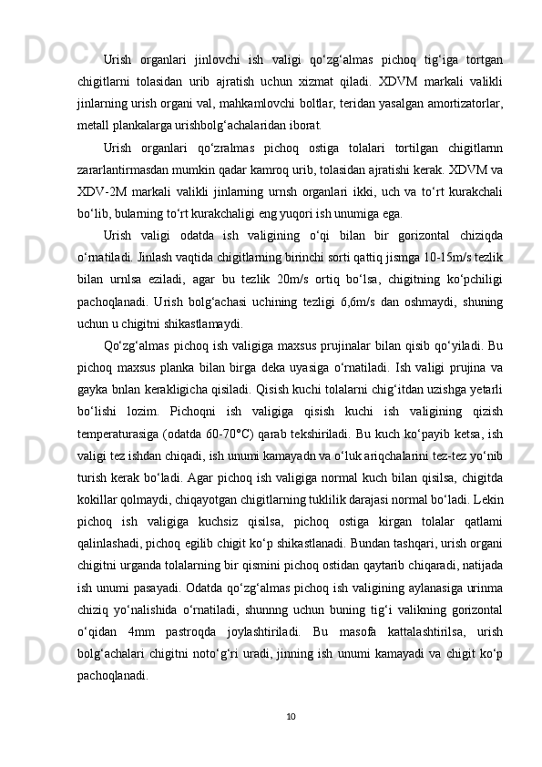 Urish   organlari   jinlovchi   ish   valigi   qo‘zg‘almas   pichoq   tig‘iga   tortgan
chigitlarni   tolasidan   urib   ajratish   uchun   xizmat   qiladi.   XDVM   markali   valikli
jinlarning urish organi val, mahkamlovchi boltlar, teridan yasalgan amortizatorlar,
metall plankalarga urishbolg‘achalaridan iborat.
Urish   organlari   qo‘zralmas   pichoq   ostiga   tolalari   tortilgan   chigitlarnn
zararlantirmasdan mumkin qadar kamroq urib, tolasidan ajratishi kerak. XDVM va
XDV-2M   markali   valikli   jinlarning   urnsh   organlari   ikki,   uch   va   to‘rt   kurakchali
bo‘lib, bularning to‘rt kurakchaligi eng yuqori ish unumiga ega.
Urish   valigi   odatda   ish   valigining   o‘qi   bilan   bir   gorizontal   chiziqda
o‘rnatiladi. Jinlash vaqtida chigitlarning birinchi sorti qattiq jismga 10-15m/s tezlik
bilan   urnlsa   eziladi,   agar   bu   tezlik   20m/s   ortiq   bo‘lsa,   chigitning   ko‘pchiligi
pachoqlanadi.   Urish   bolg‘achasi   uchining   tezligi   6,6m/s   dan   oshmaydi,   shuning
uchun u chigitni shikastlamaydi.
Qo‘zg‘almas   pichoq   ish   valigiga  maxsus   prujinalar   bilan  qisib   qo‘yiladi.  Bu
pichoq   maxsus   planka   bilan   birga   deka   uyasiga   o‘rnatiladi.   Ish   valigi   prujina   va
gayka bnlan kerakligicha qisiladi. Qisish kuchi tolalarni chig‘itdan uzishga yetarli
bo‘lishi   lozim.   Pichoqni   ish   valigiga   qisish   kuchi   ish   valigining   qizish
temperaturasiga  (odatda  60-70°C)   qarab tekshiriladi.  Bu  kuch ko‘payib  ketsa,  ish
valigi tez ishdan chiqadi, ish unumi kamayadn va o‘luk ariqchalarini tez-tez yo‘nib
turish  kerak  bo‘ladi.  Agar  pichoq  ish  valigiga  normal  kuch  bilan qisilsa,   chigitda
kokillar qolmaydi, chiqayotgan chigitlarning tuklilik darajasi normal bo‘ladi. Lekin
pichoq   ish   valigiga   kuchsiz   qisilsa,   pichoq   ostiga   kirgan   tolalar   qatlami
qalinlashadi, pichoq egilib chigit ko‘p shikastlanadi. Bundan tashqari, urish organi
chigitni urganda tolalarning bir qismini pichoq ostidan qaytarib chiqaradi, natijada
ish unumi  pasayadi. Odatda qo‘zg‘almas pichoq ish valigining aylanasiga urinma
chiziq   yo‘nalishida   o‘rnatiladi,   shunnng   uchun   buning   tig‘i   valikning   gorizontal
o‘qidan   4mm   pastroqda   joylashtiriladi.   Bu   masofa   kattalashtirilsa,   urish
bolg‘achalari   chigitni   noto‘g‘ri   uradi,   jinning   ish   unumi   kamayadi   va   chigit   ko‘p
pachoqlanadi.
10 