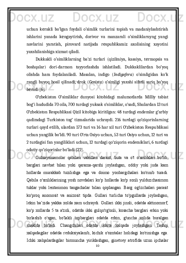 uchun   k rakli   bo’lgan   foydali   o’simlik   turlarini   topish   va   madaniylashtirishе
ishlarini   yanada   k ngaytirish,   dorivor   va   manzarali   o’simliklarnyng   yangi	
е
navlarini   yaratish,   pirovard   natijada   r spublikamiz   axolisining   xayotini	
е
yaxshilanishiga xizmat qiladi.
Dukkakli   o’simliklarning   ba'zi   turlari   (qizilmiya,   kassiya,   t rmopsis   va	
е
boshqalar)   dori-darmon   tayyorlashda   ishlatiladi.   Dukkaklilardan   bo’yoq
olishda   ham   foydalaniladi.   Masalan,   indigo   ( Indigofera )   o’simligidan   ko’k
rangli  buyoq   hosil  qilinadi,   drok  ( Genista )  o’simligi  yaxshi  sifatli   sariq  bo’yoq
b radi [6].	
е
O‘zbekiston   O‘simliklar   dunyosi   kitobidagi   malumotlarda   Milliy   tabiat
bog‘i hududida 70 oila, 700 tur dagi yuksak o‘simliklar, o‘sadi, Shulardan 13 turi
O‘zbekiston Respublikasi Qizil kitobiga kiritilgan: 48 turdagi endemlar g‘arbiy
qadimdagi   Turkiston   tog‘   tizmalarida   uchraydi.   216   turdagi   qo‘ziqorinlarning
turlari qayd etilib, ulardan 173 turi va 16 har xil turi O‘zbekiston Respu blikasi
uchun yangilik bo‘ldi. 90 turi O‘rta Osiyo uchun, 53 turi Osiyo uchun, 12 turi va
2 turdagisi fan yangiliklari uchun, 12 turdagi qo‘ziqorin endemiklari, 6 turdagi
odatiy qo‘ziqorinlar bo‘ladi [22].
Gulxayrinamolar   qabilasi   vakillari   daraxt,   buta   va   o't   o'smliklari   bo'lib,
barglari   navbat   bilan   yoki   qarama-qarshi   joylashgan,   oddiy   yoki   juda   kam
hollarda   murakkab   tuzilishga   ega   va   doimo   yonbargchalari   ko'rinib   turadi.
Qabila   o'smliklarining   yosh   novdalari   ko'p   hollarda   ko'p   sonli   yulduzchasimon
tuklar   yoki   lentasimon   tangachalar   bilan   qoplangan.   Barg   og'izchalari   parasit
ko'proq   anomosit   va   anizosit   tipda.   Gullari   turlicha   to'pgullarda   joylashgan,
lekin ba’zida yakka xolda xam uchraydi. Gullari ikki jinsli, odatda aktinomorf,
ko'p   xollarda   5   ta   a'zoli,   odatda   ikki   gulqo'rg'onli,   kosacha   barglari   erkin   yoki
birlashib   o'sgan,   bo'lakli   tojibarglari   odatda   erkin,   g'uncha   xolida   buralgan
shaklda   bo'ladi.   Changchilari   odatda   ikkita   xalqada   joylashgan.   Tashqi
xalqadagilar   odatda   reduksiyalanib,   kichik   o'simtalar   holidagi   ko'rinishga   ega.
Ichki   xalqalardagilar   birmuncha   yiriklashgan,   ginetsey   atrofida   uzun   ipchalar
10 