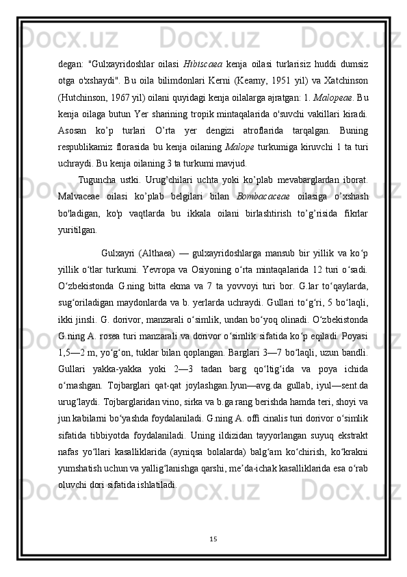 degan:   "Gulxayridoshlar   oilasi   Hibiscaea   kenja   oilasi   turlarisiz   huddi   dumsiz
otga   o'xshaydi".   Bu   oila   bilimdonlari   Kerni   (Kearny,   1951   yil)   va   Xatchinson
(Hutchinson, 1967 yil) oilani quyidagi kenja oilalarga ajratgan: 1.  Malopeae . Bu
kenja  oilaga  butun  Yer   sharining  tropik mintaqalarida  o'suvchi  vakillari  kiradi.
Asosan   ko’p   turlari   O’rta   yer   dengizi   atroflarida   tarqalgan.   Buning
respublikamiz   florasida   bu   kenja   oilaning   Malope   turkumiga   kiruvchi   1   ta   turi
uchraydi. Bu kenja oilaning 3 ta turkumi mavjud.
Tuguncha   ustki.   Urug’chilari   uchta   yoki   ko’plab   mevabarglardan   iborat.
Malvaceae   oilasi   ko’plab   belgilari   bilan   Bombacaceae   oilasiga   o’xshash
bo'ladigan,   ko'p   vaqtlarda   bu   ikkala   oilani   birlashtirish   to’g’risida   fikrlar
yuritilgan.
            Gulxayri   (Althaea)   —   gulxayridoshlarga   mansub   bir   yillik   va   ko pʻ
yillik   o tlar   turkumi.   Yevropa   va   Osiyoning   o rta   mintaqalarida   12   turi   o sadi.	
ʻ ʻ ʻ
O zbekistonda   G.ning   bitta   ekma   va   7   ta   yovvoyi   turi   bor.   G.lar   to qaylarda,	
ʻ ʻ
sug oriladigan  maydonlarda va  b.  yerlarda  uchraydi.  Gullari  to g ri, 5  bo laqli,
ʻ ʻ ʻ ʻ
ikki jinsli. G. dorivor, manzarali o simlik, undan bo yoq olinadi. O zbekistonda	
ʻ ʻ ʻ
G.ning A. rosea turi manzarali va dorivor o simlik sifatida ko p eqiladi. Poyasi	
ʻ ʻ
1,5—2 m, yo g on, tuklar bilan qoplangan. Barglari 3—7 bo laqli, uzun bandli.	
ʻ ʻ ʻ
Gullari   yakka-yakka   yoki   2—3   tadan   barg   qo ltig ida   va   poya   ichida	
ʻ ʻ
o rnashgan.   Tojbarglari   qat-qat   joylashgan.Iyun—avg.da   gullab,   iyul—sent.da	
ʻ
urug laydi. Tojbarglaridan vino, sirka va b.ga rang berishda hamda teri, shoyi va	
ʻ
jun kabilarni bo yashda foydalaniladi. G.ning A. ofﬁ cinalis turi dorivor o simlik	
ʻ ʻ
sifatida   tibbiyotda   foydalaniladi.   Uning   ildizidan   tayyorlangan   suyuq   ekstrakt
nafas   yo llari   kasalliklarida   (ayniqsa   bolalarda)   balg am   ko chirish,   ko krakni	
ʻ ʻ ʻ ʻ
yumshatish uchun va yallig lanishga qarshi, me da-ichak kasalliklarida esa o rab	
ʻ ʼ ʻ
oluvchi dori sifatida ishlatiladi.
15 