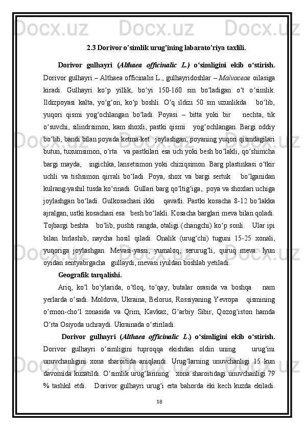 2.3 Dorivor o’simlik urug’ining labarato’riya taxlili.
Dorivor   gulhayri   ( Althaea   officinalic   L.)   o simligini   ekib   o stirish.ʻ ʻ
Dorivor gulhayri – Althaea officinalis L., gulhayridoshlar –   Malvaceae   oilasiga
kiradi.   Gulhayri   ko p   yillik,   bo yi   150-160   sm   bo ladigan   o t   o simlik.	
ʻ ʻ ʻ ʻ ʻ
Ildizpoyasi   kalta,   yo g on,   ko p   boshli.   O q   ildizi   50   sm   uzunlikda       bo lib,
ʻ ʻ ʻ ʻ ʻ
yuqori   qismi   yog ochlangan   bo ladi.   Poyasi   –   bitta   yoki   bir       nechta,   tik	
ʻ ʻ
o suvchi,   silindrsimon,   kam   shoxli,   pastki   qismi       yog ochlangan.   Bargi   oddiy	
ʻ ʻ
bo lib, bandi bilan poyada ketma-ket   joylashgan, poyaning yuqori qismdagilari
ʻ
butun, tuxumsimon, o rta     va pastkilari esa uch yoki besh bo lakli, qo shimcha	
ʻ ʻ ʻ
bargi  mayda,       ingichka,  lansetsimon   yoki   chiziqsimon.  Barg  plastinkasi  o tkir	
ʻ
uchli   va   tishsimon   qirrali   bo ladi.   Poya,   shox   va   bargi   sertuk       bo lganidan	
ʻ ʻ
kulrang-yashil tusda ko rinadi. Gullari barg qo ltig iga,  poya va shoxlari uchiga	
ʻ ʻ ʻ
joylashgan   bo ladi.   Gulkosachasi   ikki       qavatli.   Pastki   kosacha   8-12   bo lakka	
ʻ ʻ
ajralgan, ustki kosachasi esa   besh bo lakli. Kosacha barglari meva bilan qoladi.	
ʻ
Tojbargi beshta     bo lib, pushti rangda, otaligi (changchi) ko p sonli.     Ular ipi	
ʻ ʻ
bilan   birlashib,   naycha   hosil   qiladi.   Onalik   (urug chi)   tuguni   15-25   xonali,	
ʻ
yuqoriga   joylashgan.   Mevasi-yassi,   yumaloq,   serurug li,   quruq   meva.   Iyun	
ʻ
oyidan sentyabrgacha   gullaydi, mevasi iyuldan boshlab yetiladi.  
Geografik tarqalishi.  
Ariq,   ko l   bo ylarida,   o tloq,   to qay,   butalar   orasida   va   boshqa       nam	
ʻ ʻ ʻ ʻ
yerlarda   o sadi.   Moldova,   Ukraina,   Belorus,   Rossiyaning   Yevropa       qismining	
ʻ
o rmon-cho l   zonasida   va   Qrim,   Kavkaz,   G arbiy   Sibir,   Qozog iston   hamda	
ʻ ʻ ʻ ʻ
O rta Osiyoda uchraydi. Ukrainada o stiriladi. 
ʻ ʻ
  Dorivor   gulhayri   ( Althaea   officinalic   L .)   o simligini   ekib   o stirish.	
ʻ ʻ
Dorivor   gulhayri   o simligini   tuproqqa   ekishdan   oldin   uning       urug ini	
ʻ ʻ
unuvchanligini   xona   sharoitida   aniqlandi.   Urug larning   unuvchanligi   15   kun	
ʻ
davomida kuzatildi. O simlik urug larining     xona sharoitidagi unuvchanligi 79	
ʻ ʻ
%   tashkil   etdi.       Dorivor   gulhayri   urug i   erta   bahorda  	
ѐTki   kech   kuzda   ekiladi.	ʻ
18 