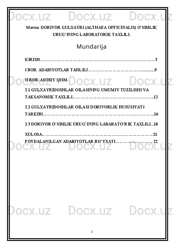 Mavzu: DORIVOR GULXAYRI (ALTHAEA OFFICINALIS) O’SIMLIK
URUG’INING LABORATORIK TAXLILI.
Mundarija
KIRISH…………………………………………………………………………3
I BOB. ADABIYOTLAR TAHLILI………………………………….............9
II BOB. ASOSIY QISM.
2.1 GULXAYRIDOSHLAR OILASINING UMUMIY TUZILISHI VA 
TAKSANOMIK TAXLILI…………………………………………………...12
2.2 GULXAYRIDOSHLAR OILASI DORIVORLIK HUSUSIYATI 
TARKIBI………………………………………………………….…………...16
2.3 DORIVOR O’SIMLIK URUG’INING LABARATO’RIK TAXLILI...18
XULOSA………………………………………………………………………21
FOYDALANILGAN ADABIYOTLAR RO’YXATI…………………….... 22
2 