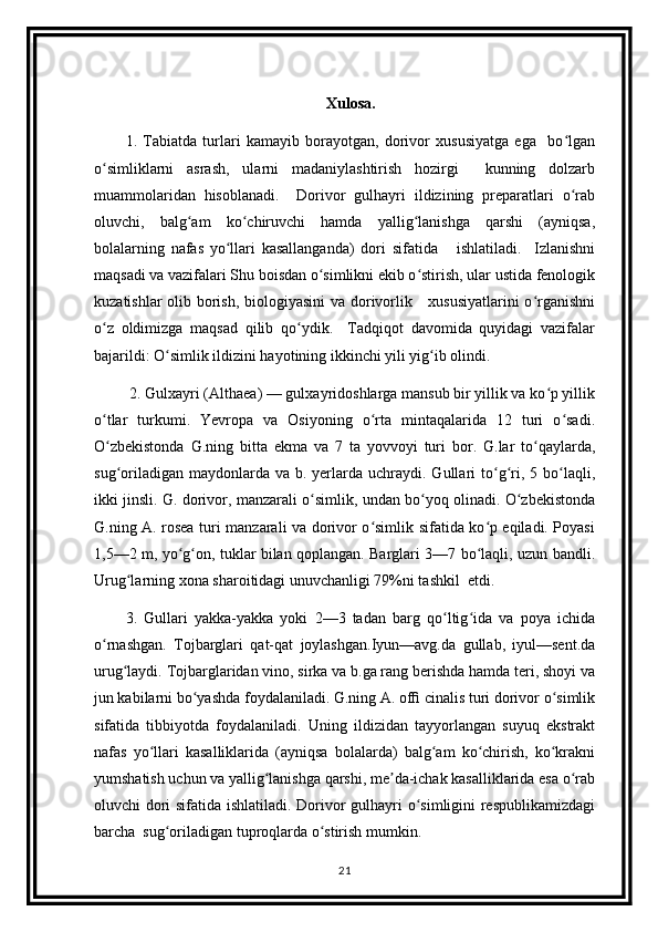                                                             Xulosa.
1.   Tabiatda   turlari   kamayib   borayotgan,   dorivor   xususiyatga   ega     bo lganʻ
o simliklarni   asrash,   ularni   madaniylashtirish   hozirgi     kunning   dolzarb	
ʻ
muammolaridan   hisoblanadi.     Dorivor   gulhayri   ildizining   preparatlari   o rab	
ʻ
oluvchi,   balg am   ko chiruvchi   hamda   yallig lanishga   qarshi   (ayniqsa,	
ʻ ʻ ʻ
bolalarning   nafas   yo llari   kasallanganda)   dori   sifatida       ishlatiladi.     Izlanishni	
ʻ
maqsadi va vazifalari Shu boisdan o simlikni ekib o stirish, ular ustida fenologik	
ʻ ʻ
kuzatishlar  olib borish, biologiyasini  va dorivorlik     xususiyatlarini  o rganishni	
ʻ
o z   oldimizga   maqsad   qilib   qo ydik.     Tadqiqot   davomida   quyidagi   vazifalar	
ʻ ʻ
bajarildi: O simlik ildizini hayotining ikkinchi yili yig ib olindi.  	
ʻ ʻ
 2. Gulxayri (Althaea) — gulxayridoshlarga mansub bir yillik va ko p yillik	
ʻ
o tlar   turkumi.   Yevropa   va   Osiyoning   o rta   mintaqalarida   12   turi   o sadi.	
ʻ ʻ ʻ
O zbekistonda   G.ning   bitta   ekma   va   7   ta   yovvoyi   turi   bor.   G.lar   to qaylarda,
ʻ ʻ
sug oriladigan  maydonlarda va  b.  yerlarda  uchraydi.  Gullari  to g ri, 5  bo laqli,
ʻ ʻ ʻ ʻ
ikki jinsli. G. dorivor, manzarali o simlik, undan bo yoq olinadi. O zbekistonda	
ʻ ʻ ʻ
G.ning A. rosea turi manzarali va dorivor o simlik sifatida ko p eqiladi. Poyasi	
ʻ ʻ
1,5—2 m, yo g on, tuklar bilan qoplangan. Barglari 3—7 bo laqli, uzun bandli.	
ʻ ʻ ʻ
Urug larning xona sharoitidagi unuvchanligi 79%ni tashkil  etdi.  	
ʻ
3.   Gullari   yakka-yakka   yoki   2—3   tadan   barg   qo ltig ida   va   poya   ichida	
ʻ ʻ
o rnashgan.   Tojbarglari   qat-qat   joylashgan.Iyun—avg.da   gullab,   iyul—sent.da	
ʻ
urug laydi. Tojbarglaridan vino, sirka va b.ga rang berishda hamda teri, shoyi va	
ʻ
jun kabilarni bo yashda foydalaniladi. G.ning A. ofﬁ cinalis turi dorivor o simlik	
ʻ ʻ
sifatida   tibbiyotda   foydalaniladi.   Uning   ildizidan   tayyorlangan   suyuq   ekstrakt
nafas   yo llari   kasalliklarida   (ayniqsa   bolalarda)   balg am   ko chirish,   ko krakni	
ʻ ʻ ʻ ʻ
yumshatish uchun va yallig lanishga qarshi, me da-ichak kasalliklarida esa o rab	
ʻ ʼ ʻ
oluvchi dori sifatida ishlatiladi. Dorivor gulhayri o simligini respublikamizdagi	
ʻ
barcha  sug oriladigan tuproqlarda o stirish mumkin.	
ʻ ʻ
21 