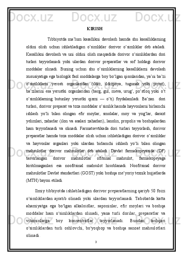 KIRISH
              Tibbiyotda   ma’lum   kasallikni   davolash   hamda   shu   kasalliklarning
oldini   olish   uchun   ishlatiladigan   o‘simliklar   dorivor   o‘simliklar   deb   ataladi.
Kasallikni   davolash   va   uni   oldini   olish   maqsadida   dorivor   o‘simliklardan   dori
turlari   tayyorlanadi   yoki   ulardan   dorivor   preparatlar   va   sof   holdagi   dorivor
moddalar   olinadi.   Buning   uchun   shu   o‘simliklarning   kasalliklarni   davolash
xususiyatiga ega biologik faol moddalarga boy bo‘lgan qismlaridan, ya’ni ba’zi
o‘simliklarni   yerosti   organlaridan   (ildiz,   ildizpoya,   tugunak   yoki   piyoz),
ba’zilarini   esa   yerustki   organlaridan   (barg,   gul,   meva,   urug‘,   po‘stloq   yoki   o‘t
o‘simliklarning   butunlay   yerustki   qismi   —   o‘ti)   foydalaniladi.   Ba’zan     dori
turlari, dorivor preparat va toza moddalar o‘simlik hamda hayvonlarni birlamchi
ishlash   yo‘li   bilan   olingan   efir   moylar,   smolalar,   moy   va   yog‘lar,   daraxt
yelimlari,  zaharlar  (ilon  va   asalari  zaharlari),  lanolin,  propolis  va  boshqalardan
ham   tayyorlanadi   va   olinadi.   Farmatsevtikada   dori   turlari   tayyorlash,   dorivor
preparatlar  hamda  toza   moddalar  olish   uchun  ishlatiladigan  dorivor  o‘simliklar
va   hayvonlar   organlari   yoki   ulardan   birlamchi   ishlash   yo‘li   bilan   olingan
mahsulotlar   dorivor   mahsulotlar   deb   ataladi.   Davlat   farmakopeyasida   (DF)
tasvirlangan   dorivor   mahsulotlar   ofitsinal   mahsulot,   farmakopeyaga
kiritilmaganlari   esa   noofitsinal   mahsulot   hisoblanadi.   Noofitsinal   dorivor
mahsulotlar Davlat standartlari (GOST) yoki boshqa me’yoriy texnik hujjatlarda
(MTH) bayon etiladi.
Ilmiy tibbiyotda ishlatiladigan dorivor preparatlarning qariyb 50 foizi
o'simliklardan   ajratib   olinadi   yoki   ulardan   tayyorlanadi.   Tabobatda   katta
ahamiyatga   ega   bo'lgan   alkaloidlar,   saponinlar,   efir   moylari   va   boshqa
moddalar   ham   o'simliklardan   olinadi,   yana   turli   dorilar,   preparatlar   va
vitaminlarga   boy   konsentratlar   tayyorlanadi.   Bundan   tashqari
o'simliklardan   turli   oshlovchi,   bo'yoqbop   va   boshqa   sanoat   mahsulotlari
olinadi .
3 