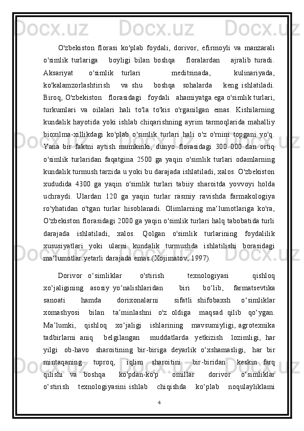 O'zbekiston   florasi   ko'plab   foydali,   dorivor,   efirmoyli   va   manzarali
o'simlik   turlariga       boyligi   bilan   boshqa       floralardan       ajralib   turadi.
Aksariyat     o'simlik   turlari         meditsinada,       kulinariyada,
ko'kalamzorlashtirish       va   shu       boshqa     sohalarda       keng   ishlatiladi.
Biroq, O'zbekiston   florasidagi   foydali   ahamiyatga ega o'simlik turlari,
turkumlari   va   oilalari   hali   to'la   to'kis   o'rganilgan   emas.   Kishilarning
kundalik   hayotida   yoki   ishlab   chiqarishning   ayrim   tarmoqlarida   mahalliy
bioxilma-xillikdagi   ko'plab   o'simlik   turlari   hali   o'z   o'rnini   topgani   yo'q.
Yana   bir   faktni   aytish   mumkinki,   dunyo   florasidagi   300   000   dan   ortiq
o'simlik   turlaridan   faqatgina   2500   ga   yaqin   o'simlik   turlari   odamlarning
kundalik turmush tarzida u yoki bu darajada ishlatiladi, xalos. O'zbekiston
xududida   4300   ga   yaqin   o'simlik   turlari   tabiiy   sharoitda   yovvoyi   holda
uchraydi.   Ulardan   120   ga   yaqin   turlar   rasmiy   ravishda   farmakologiya
ro'yhatidan   o'tgan   turlar   hisoblanadi.   Olimlarning   ma‘lumotlariga   ko'ra,
O'zbekiston florasidagi  2000 ga yaqin o'simlik turlari halq tabobatida turli
darajada   ishlatiladi,   xalos.   Qolgan   o'simlik   turlarining   foydalilik
xususiyatlari   yoki   ularni   kundalik   turmushda   ishlatilishi   borasidagi
ma‘lumotlar yetarli darajada emas (Xojimatov, 1997).
Dorivor   o‘simliklar       o'stirish         texnologiyasi         qishloq
xo‘jaligining     asosiy   yo‘nalishlaridan           biri         bo‘lib,       farmatsevtika
sanoati       hamda       dorixonalarni       sifatli   shifobaxsh     o‘simliklar
xomashyosi        bilan         ta’minlashni       o'z    oldiga        maqsad    qilib      qo‘ygan.
Ma’lumki,       qishloq       xo‘jaligi       ishlarining       mavsumiyligi,   agrotexnika
tadbirlarni    aniq       belgilangan       muddatlarda    y etkizish      lozimligi,    har
yilgi     ob-havo     sharoitining    bir-biriga    deyarlik    o‘xshamasligi,     har    bir
mintaqaning         tuproq,         iqlim       sharoitini         bir-biridan         keskin     farq
qilishi     va     boshqa         ko'pdan-ko'p         omillar         dorivor       o‘simliklar
o‘stirish       texnologiyasini   ishlab       chiqishda       ko‘plab       noqulayliklami
4 