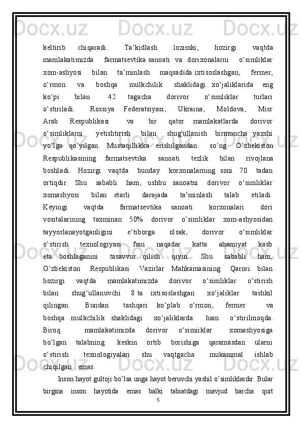 keltirib       chiqaradi.         Ta’kidlash         lozimki,         hozirgi         vaqtda
mamlakatimizda         farmatsevtika   sanoati     va     dorixonalarni         o‘simliklar
xom-ashyosi         bilan         ta’minlash         maqsadida   ixtisoslashgan,         fermer,
o‘rmon         va         boshqa         mulkchilik         shaklidagi     xo‘jaliklarida       eng
ko‘pi           bilan             42         tagacha           dorivor           o‘simliklar           turlari
o‘stiriladi.           Rossiya       Federatsiyasi,         Ukraina,         Moldova,         Misr
Arab         Respublikasi             va           bir         qator       mamlakatlarda         dorivor
o‘simliklarni           yetishtirish         bilan         shug'ullanish       birmuncha     yaxshi
уо‘lga     qo‘уilgan.     Mustaqillikka     erishilgandan         so‘ng       O‘zbekiston
Respublikasining       farmatsevtika         sanoati         tezlik         bilan         rivojlana
boshladi.      Hozirgi      vaqtda        bunday       korxonalarning   soni      70       tadan
ortiqdir.     Shu       sababli        ham,     ushbu     sanoatni        dorivor        o‘simliklar
xomashyosi           bilan       etarli           darajada           ta’minlash           talab           etiladi.
Keyingi           vaqtda           farmatsevtika       sanoati           korxonalari           dori
vositalarining       taxminan       50%       dorivor       o‘simliklar       xom-ashyosidan
tayyorlanayotganligini           e’tiborga           olsak,           dorivor           o‘simliklar
o‘stirish           texnologiyasi           fani           naqadar           katta           ahamiyat           kasb
eta       boshlaganini           tasavvur       qilish           qiyin.           Shu           sababli           ham,
O‘zbekiston         Respublikasi         Vazirlar       Mahkamasining         Qarori       bilan
hozirgi       vaqtda       mamlakatimizda       dorivor       o‘simliklar       o‘stirish
bilan           shug‘ullanuvchi         8   ta       ixtisoslashgan           xo‘jaliklar           tashkil
qilingan.           Bundan           tashqari       kо‘plab       o‘rmon,         fermer               va
boshqa      mulkchilik       shaklidagi           xo‘jaliklarda            ham           o‘stirilmoqda.
Biroq               mamlakatimizda       dorivor       o‘simiiklar           xomashyosiga
bo‘lgan       talabning         keskin       ortib       borishiga       qaramasdan       ularni
o‘stirish         texnologiyalari       shu       vaqtgacha         mukammal       ishlab
chiqilgan   emas. 
Inson hayot gultoji bo’lsa unga hayot beruvchi yashil o’simliklardir. Bular
birgina   inson   hayotida   emas   balki   tabiatdagi   mavjud   barcha   qurt
5 