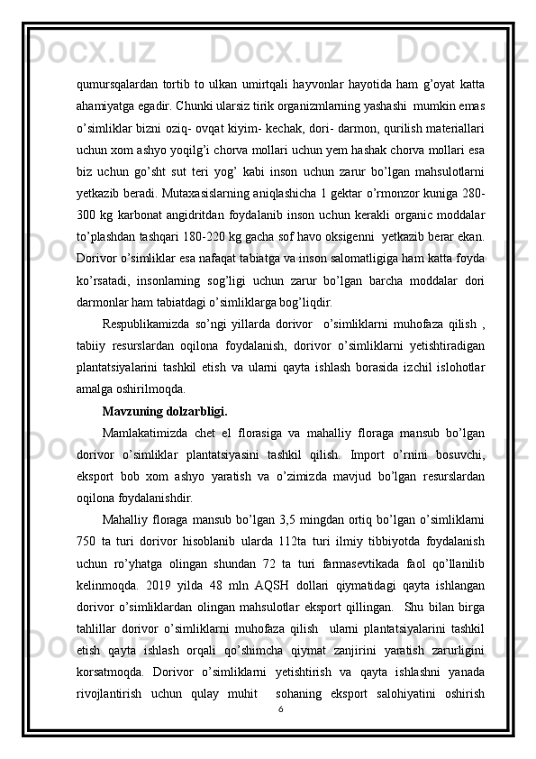 qumursqalardan   tortib   to   ulkan   umirtqali   hayvonlar   hayotida   ham   g’oyat   katta
ahamiyatga egadir. Chunki ularsiz tirik organizmlarning yashashi  mumkin emas
o’simliklar bizni oziq- ovqat kiyim- kechak, dori- darmon, qurilish materiallari
uchun xom ashyo yoqilg’i chorva mollari uchun yem hashak chorva mollari esa
biz   uchun   go’sht   sut   teri   yog’   kabi   inson   uchun   zarur   bo’lgan   mahsulotlarni
yetkazib beradi. Mutaxasislarning aniqlashicha 1 gektar o’rmonzor kuniga 280-
300   kg   karbonat   angidritdan   foydalanib   inson   uchun   kerakli   organic   moddalar
to’plashdan tashqari 180-220 kg gacha sof havo oksigenni  yetkazib berar ekan.
Dorivor o’simliklar esa nafaqat tabiatga va inson salomatligiga ham katta foyda
ko’rsatadi,   insonlarning   sog’ligi   uchun   zarur   bo’lgan   barcha   moddalar   dori
darmonlar ham tabiatdagi o’simliklarga bog’liqdir.              
Respublikamizda   so’ngi   yillarda   dorivor     o’simliklarni   muhofaza   qilish   ,
tabiiy   resurslardan   oqilona   foydalanish,   dorivor   o’simliklarni   yetishtiradigan
plantatsiyalarini   tashkil   etish   va   ularni   qayta   ishlash   borasida   izchil   islohotlar
amalga oshirilmoqda.
Mavzuning dolzarbligi.
Mamlakatimizda   chet   el   florasiga   va   mahalliy   floraga   mansub   bo’lgan
dorivor   o’simliklar   plantatsiyasini   tashkil   qilish.   Import   o’rnini   bosuvchi,
eksport   bob   xom   ashyo   yaratish   va   o’zimizda   mavjud   bo’lgan   resurslardan
oqilona foydalanishdir.
Mahalliy   floraga   mansub   bo’lgan   3,5   mingdan   ortiq   bo’lgan   o’simliklarni
750   ta   turi   dorivor   hisoblanib   ularda   112ta   turi   ilmiy   tibbiyotda   foydalanish
uchun   ro’yhatga   olingan   shundan   72   ta   turi   farmasevtikada   faol   qo’llanilib
kelinmoqda.   2019   yilda   48   mln   AQSH   dollari   qiymatidagi   qayta   ishlangan
dorivor   o’simliklardan   olingan   mahsulotlar   eksport   qillingan.     Shu   bilan   birga
tahlillar   dorivor   o’simliklarni   muhofaza   qilish     ularni   plantatsiyalarini   tashkil
etish   qayta   ishlash   orqali   qo’shimcha   qiymat   zanjirini   yaratish   zarurligini
korsatmoqda.   Dorivor   o’simliklarni   yetishtirish   va   qayta   ishlashni   yanada
rivojlantirish   uchun   qulay   muhit     sohaning   eksport   salohiyatini   oshirish
6 