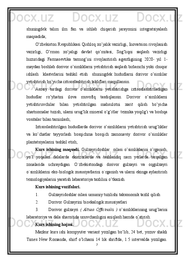 shuningdek   talim   ilm   fan   va   ishlab   chiqarish   jarayonini   integratsiyalash
maqsadida;
O’zbekiston Respublikasi Qishloq xo’jalik vazirligi, Inovatsion rivojlanish
vazirligi,   O’rmon   xo’jaligi   davlat   qo’mitasi,   Sog’liqni   saqlash   vazirligi
huzuridagi   Farmasevtika   tarmog’ini   rivojlantirish   agentligining   2020-   yil   1-
maydan boshlab dorivor o’simliklarni yetishtirish saqlash birlamchi yoki chuqur
ishlash     klasterlarini   tashkil   etish     shuningdek   hududlarni   dorivor   o’simlilar
yetishtirish bo’yicha ixtisoslashtirish takliflari maqullansin. 
Asosiy   turdagi   dorivor   o’simliklarni   yetishtirishga   ixtisoslashtiriladigan
hududlar   ro’yhatini   ilova   muvofiq   tasdiqlansin.   Dorivor   o’simliklarni
yetishtiruvchilar   bilan   yetishtirilgan   mahsulotni   xarit   qilish   bo’yicha
shartnomalar tuzish, ularni urug’lik mineral o’g’itlar  texnika yoqilg’i va boshqa
vositalar bilan taminlash; 
Ixtisoslashtirilgan   hududlarda   dorivor   o’simliklarni   yetishtirish   urug’liklar
va   ko’chatlar   tayyorlash   bosqichma   bosqich   zamonaviy   dorivor   o’simliklar
plantatsiyalarini tashkil etish;
Kurs   ishining   maqsadi.   Gulxayridoshlar     oilasi   o’simliklarini   o’rganish,
yo’l   yoqalari   dalalarda   ekinzorlarda   va   tashlandiq   nam   yerlarda   tarqalgan
zonalarida   uchraydigan.   O`zbekistondagi   dorivor   gulxayri   va   oqgulxayri
o`simliklarini eko-biologik xususiyatlarini o`rganish va ularni ekinga aylantirish
texnologiyalarini yaratish labaratoriya taxlilini o’tkazish.
Kurs ishining vazifalari. 
1. Gulxayridoshlar oilasi umumiy tuzilishi taksonomik taxlil qilish
2. Dorivor Gulxayrini bioekalogik xususiyatlari
3. Dorivor   gulxayri   (   Altxea   Officinalis   )   o’simliklarining   urug’larini
labaratoriya va dala sharoitida unuvchanligini aniqlash hamda o’stirish.
Kurs ishining hajmi.
Mazkur   kurs   ishi   kompyuter   variant   yozilgan   bo’lib,  24   bet,  yozuv   shakli
Times   New   Romanda,   shirf   o’lchami   14   lik   shriftda,   1.5   intervalda   yozilgan.
7 