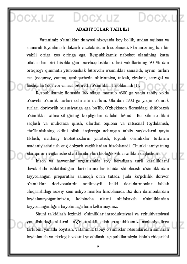 ADABIYOTLAR TAHLILI
                Vatanimiz   o'simliklar   dunyosi   nixoyatda   boy   bo'lib,   undan   oqilona   va
samarali   foydalanish   dolzarb   vazifalaridan   hisoblanadi.   Floramizning   har   bir
vakili   o'ziga   xos   o'ringa   ega.   R spublikamiz   nabobot   olamining   kattaе
oilalaridan   biri   hisoblangan   burchoqdoshlar   oilasi   vakillarining   90   %   dan
ortiqrog’i   qimmatli   y m-xashak   b ruvchi   o'simliklar   sanaladi,   ayrim   turlari	
е е
esa   (oqquray,   yantoq,   qashqarb da,   shirinmiya,   talxak,   zirako't,   astragal   va	
е
boshqalar) dorivor va asal b ruvchi o'simliklar hisoblanadi [1].	
е
R spublikamiz   florasida   166   oilaga   mansub   4500   ga   yaqin   tabiiy   xolda	
е
o'suvchi   o'simlik   turlari   uchrashi   ma'lum.   Ulardan   1200   ga   yaqin   o'simlik
turlari   dorivorlik   xususiyatiga   ega   bo'lib,   O'zb kiston   florasidagi   shifobaxsh	
е
o'simliklar   xilma-xilligining   ko'pligidan   dalolat   b radi.   Bu   xilma-xillikni	
е
saqlash   va   muhofaza   qilish,   ulardan   oqilona   va   ratsional   foydalanish,
cho'llanishning   oldini   olish,   inqirozga   uchragan   tabiiy   yaylovlarni   qayta
tiklash,   madaniy   fitots nozlarni   yaratish,   foydali   o'simliklar   turlarini	
е
madaniylashtirish   eng   dolzarb   vazifalardan   hisoblanadi.   Chunki   jamiyatning
«barqaror rivojlanish» shartlaridan biri biologik xilma-xillikni saqlashdir.
Inson   va   hayvonlar   organizmida   ro’y   beradigan   turli   kasalliklarni
davolashda   ishlatiladigan   dori-darmonlar   ichida   shifobaxsh   o’simliklardan
tayyorlangan   preparatlar   salmoqli   o’rin   tutadi.   Juda   ko’pchilik   dorivor
o’simliklar   dorixonalarda   sotilmaydi,   balki   dori-darmonlar   ishlab
chiqarishdagi   asosiy   xom   ashyo   manbai   hisoblanadi.   Biz   dori   darmonlardan
foydalanayotganimizda,   ko’pincha   ularni   shifobaxsh   o’simliklardan
tayyorlanganligini hayolimizga ham keltirmaymiz.
Shuni   ta'kidlash   lozimki,   o’simliklar   introduktsiyasi   va   r kultivatsiyasi	
е
yunalishidagi   ishlarni   to’g’ri   tashkil   etish   r spublikamiz   madaniy   flora	
е
tarkibini yanada boyitish, Vatanimiz tabiiy o’simliklar r surslaridan samarali	
е
foydalanish  va ekologik  xolatni  yaxshilash,  r spublikamizda ishlab chiqarishi	
е
9 