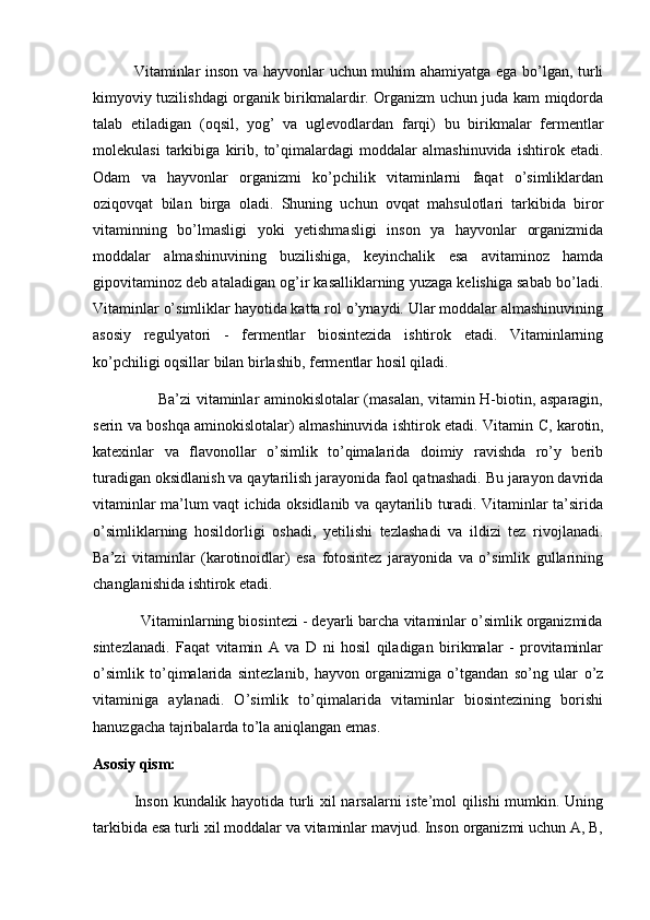                Vitaminlar inson va hayvonlar uchun muhim ahamiyatga ega bo’lgan, turli
kimyoviy tuzilishdagi organik birikmalardir. Organizm uchun juda kam miqdorda
talab   etiladigan   (oqsil,   yog’   va   uglevodlardan   farqi)   bu   birikmalar   fermentlar
molekulasi   tarkibiga   kirib,   to’qimalardagi   moddalar   almashinuvida   ishtirok   etadi.
Odam   va   hayvonlar   organizmi   ko’pchilik   vitaminlarni   faqat   o’simliklardan
oziqovqat   bilan   birga   oladi.   Shuning   uchun   ovqat   mahsulotlari   tarkibida   biror
vitaminning   bo’lmasligi   yoki   yetishmasligi   inson   ya   hayvonlar   organizmida
moddalar   almashinuvining   buzilishiga,   keyinchalik   esa   avitaminoz   hamda
gipovitaminoz deb ataladigan og’ir kasalliklarning yuzaga kelishiga sabab bo’ladi.
Vitaminlar o’simliklar hayotida katta rol o’ynaydi. Ular moddalar almashinuvining
asosiy   regulyatori   -   fermentlar   biosintezida   ishtirok   etadi.   Vitaminlarning
ko’pchiligi oqsillar bilan birlashib, fermentlar hosil qiladi.
                         Ba’zi vitaminlar aminokislotalar (masalan, vitamin H-biotin, asparagin,
serin va boshqa aminokislotalar) almashinuvida ishtirok etadi. Vitamin   С , karotin,
katexinlar   va   flavonollar   o’simlik   to’qimalarida   doimiy   ravishda   ro’y   berib
turadigan oksidlanish va qaytarilish jarayonida faol qatnashadi. Bu jarayon davrida
vitaminlar ma’lum vaqt ichida oksidlanib va qaytarilib turadi. Vitaminlar ta’sirida
о ’simliklarning   hosildorligi   oshadi,   yetilishi   tezlashadi   va   ildizi   tez   rivojlanadi.
Ba’zi   vitaminlar   (karotinoidlar)   esa   fotosintez   jarayonida   va   o’simlik   gullarining
changlanishida ishtirok etadi. 
           Vitaminlarning biosintezi - deyarli barcha vitaminlar o’simlik organizmida
sintezlanadi.   Faqat   vitamin   A   va   D   ni   hosil   qiladigan   birikmalar   -   provitaminlar
o’simlik   to’qimalarida   sintezlanib,   hayvon   organizmiga   o’tgandan   so’ng   ular   o’z
vitaminiga   aylanadi.   O’simlik   to’qimalarida   vitaminlar   biosintezining   borishi
hanuzgacha tajribalarda to’la aniqlangan emas.
Asosiy qism: 
               Inson kundalik hayotida turli xil narsalarni iste’mol qilishi mumkin. Uning
tarkibida esa turli xil moddalar va vitaminlar mavjud. Inson organizmi uchun A, B, 