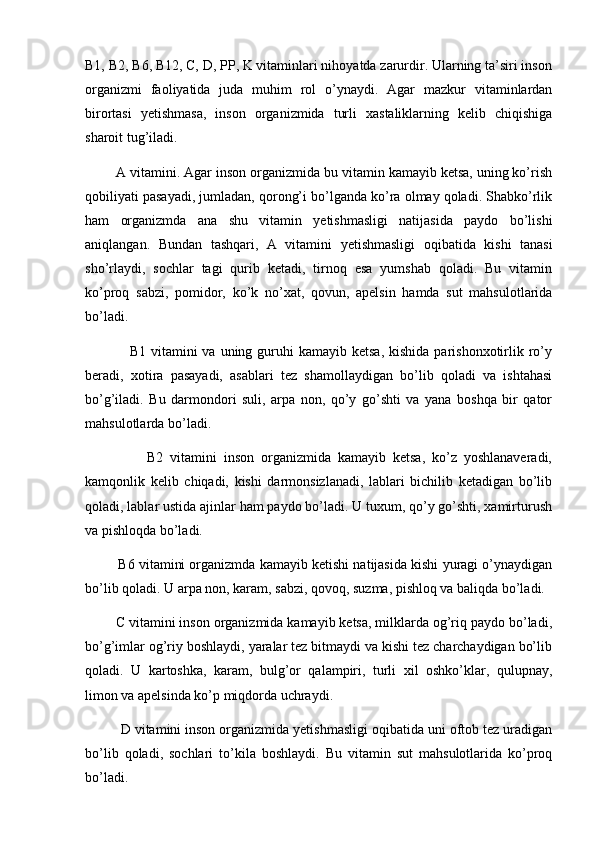 B1, B2, B6, B12, C, D, PP, K vitaminlari nihoyatda zarurdir. Ularning ta’siri inson
organizmi   faoliyatida   juda   muhim   rol   o’ynaydi.   Agar   mazkur   vitaminlardan
birortasi   yetishmasa,   inson   organizmida   turli   xastaliklarning   kelib   chiqishiga
sharoit tug’iladi. 
        A vitamini. Agar inson organizmida bu vitamin kamayib ketsa, uning ko’rish
qobiliyati pasayadi, jumladan, qorong’i bo’lganda ko’ra olmay qoladi. Shabko’rlik
ham   organizmda   ana   shu   vitamin   yetishmasligi   natijasida   paydo   bo’lishi
aniqlangan.   Bundan   tashqari,   A   vitamini   yetishmasligi   oqibatida   kishi   tanasi
sho’rlaydi,   sochlar   tagi   qurib   ketadi,   tirnoq   esa   yumshab   qoladi.   Bu   vitamin
ko’proq   sabzi,   pomidor,   ko’k   no’xat,   qovun,   apelsin   hamda   sut   mahsulotlarida
bo’ladi. 
                 B1  vitamini  va  uning  guruhi   kamayib ketsa,  kishida  parishonxotirlik ro’y
beradi,   xotira   pasayadi,   asablari   tez   shamollaydigan   bo’lib   qoladi   va   ishtahasi
bo’g’iladi.   Bu   darmondori   suli,   arpa   non,   qo’y   go’shti   va   yana   boshqa   bir   qator
mahsulotlarda bo’ladi. 
                  B2   vitamini   inson   organizmida   kamayib   ketsa,   ko’z   yoshlanaveradi,
kamqonlik   kelib   chiqadi,   kishi   darmonsizlanadi,   lablari   bichilib   ketadigan   bo’lib
qoladi, lablar ustida ajinlar ham paydo bo’ladi. U tuxum, qo’y go’shti, xamirturush
va pishloqda bo’ladi.
         B6 vitamini organizmda kamayib ketishi natijasida kishi yuragi o’ynaydigan
bo’lib qoladi. U arpa non, karam, sabzi, qovoq, suzma, pishloq va baliqda bo’ladi.
        C vitamini inson organizmida kamayib ketsa, milklarda og’riq paydo bo’ladi,
bo’g’imlar og’riy boshlaydi, yaralar tez bitmaydi va kishi tez charchaydigan bo’lib
qoladi.   U   kartoshka,   karam,   bulg’or   qalampiri,   turli   xil   oshko’klar,   qulupnay,
limon va apelsinda ko’p miqdorda uchraydi. 
         D vitamini inson organizmida yetishmasligi oqibatida uni oftob tez uradigan
bo’lib   qoladi,   sochlari   to’kila   boshlaydi.   Bu   vitamin   sut   mahsulotlarida   ko’proq
bo’ladi.  