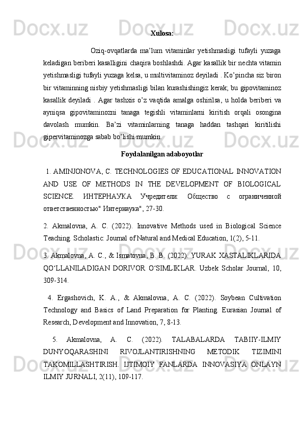 Xulosa:
                              Oziq-ovqatlarda   ma’lum   vitaminlar   yetishmasligi   tufayli   yuzaga
keladigan beriberi kasalligini chaqira boshlashdi. Agar kasallik bir nechta vitamin
yetishmasligi tufayli yuzaga kelsa, u multivitaminoz deyiladi . Ko’pincha siz biron
bir vitaminning nisbiy yetishmasligi bilan kurashishingiz kerak; bu gipovitaminoz
kasallik   deyiladi   .   Agar   tashxis   o’z   vaqtida   amalga   oshirilsa,   u   holda   beriberi   va
ayniqsa   gipovitaminozni   tanaga   tegishli   vitaminlarni   kiritish   orqali   osongina
davolash   mumkin.   Ba’zi   vitaminlarning   tanaga   haddan   tashqari   kiritilishi
gipervitaminozga sabab bo’lishi mumkin.
Foydalanilgan adaboyotlar
  1. AMINJONOVA,  C. TECHNOLOGIES OF EDUCATIONAL  INNOVATION
AND   USE   OF   METHODS   IN   THE   DEVELOPMENT   OF   BIOLOGICAL
SCIENCE.   ИНТЕРНАУКА   Учредители:   Общество   с   ограниченной
ответственностью" Интернаука", 27-30. 
2.   Akmalovna,   A.   C.   (2022).   Innovative   Methods   used   in   Biological   Science
Teaching. Scholastic: Journal of Natural and Medical Education, 1(2), 5-11. 
3. Akmalovna, A. C., & Ismatovna, B. B. (2022). YURAK XASTALIKLARIDA
QO LLANILADIGAN   DORIVOR   O SIMLIKLAR.   Uzbek   Scholar   Journal,   10,ʻ ʻ
309-314.
  4.   Ergashovich,   K.   A.,   &   Akmalovna,   A.   C.   (2022).   Soybean   Cultivation
Technology   and   Basics   of   Land   Preparation   for   Planting.   Eurasian   Journal   of
Research, Development and Innovation, 7, 8-13.
  5.   Akmalovna,   A.   C.   (2022).   TALABALARDA   TABIIY-ILMIY
DUNYOQARASHINI   RIVOJLANTIRISHNING   METODIK   TIZIMINI
TAKOMILLASHTIRISH.   IJTIMOIY   FANLARDA   INNOVASIYA   ONLAYN
ILMIY JURNALI, 2(11), 109-117. 