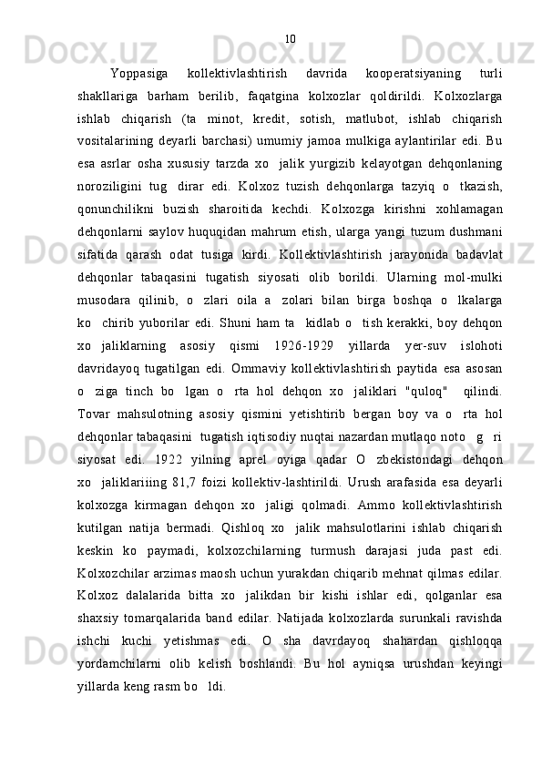Yoppasiga   kollektivlashtirish   davrida   kooperatsiyaning   turli
shakllariga   barham   berilib,   faqatgina   kolxozlar   qoldirildi.   Kolxozlarga
ishlab   chiqarish   (ta minot,   kredit,   sotish,   matlubot,   ishlab   chiqarish
vositalarining   deyarli   barchasi)   umumiy   jamoa   mulkiga   aylantirilar   edi.   Bu
esa   asrlar   osha   xususiy   tarzda   xo jalik   yurgizib   kelayotgan   dehqonlaning	

noroziligini   tug dirar   edi.   Kolxoz   tuzish   dehqonlarga   tazyiq   o tkazish,	
 
qonunchilikni   buzish   sharoitida   kechdi.   Kolxozga   kirishni   xohlamagan
dehqonlarni   saylov   huquqidan   mahrum   etish,   ularga   yangi   tuzum   dushmani
sifatida   qarash   odat   tusiga   kirdi.   Kollektivlashtirish   jarayonida   badavlat
dehqonlar   tabaqasini   tugatish   siyosati   olib   borildi.   Ularning   mol-mulki
musodara   qilinib,   o zlari   oila   a zolari   bilan   birga   boshqa   o lkalarga	
  
ko chirib   yuborilar   edi.   Shuni   ham   ta kidlab   o tish   kerakki,   boy   dehqon	
  
xo jaliklarning   asosiy   qismi   1926-1929   yillarda   yer-suv   islohoti

davridayoq   tugatilgan   edi.   Ommaviy   kollektivlashtirish   paytida   esa   asosan
o ziga   tinch   bo lgan   o rta   hol   dehqon   xo jaliklari   "quloq"     qilindi.
   
Tovar   mahsulotning   asosiy   qismini   yetishtirib   bergan   boy   va   o rta   hol	

dehqonlar tabaqasini  tugatish iqtisodiy nuqtai nazardan mutlaqo noto g ri	
 
siyosat   edi.   1922   yilning   aprel   oyiga   qadar   O zbekistondagi   dehqon	

xo jaliklariiing   81,7   foizi   kollektiv-lashtirildi.   Urush   arafasida   esa   deyarli	

kolxozga   kirmagan   dehqon   xo jaligi   qolmadi.   Ammo   kollektivlashtirish	

kutilgan   natija   bermadi.   Qishloq   xo jalik   mahsulotlarini   ishlab   chiqarish	

keskin   ko paymadi,   kolxozchilarning   turmush   darajasi   juda   past   edi.	

Kolxozchilar arzimas maosh uchun yurakdan chiqarib mehnat qilmas edilar.
Kolxoz   dalalarida   bitta   xo jalikdan   bir   kishi   ishlar   edi,   qolganlar   esa	

shaxsiy   tomarqalarida   band   edilar.   Natijada   kolxozlarda   surunkali   ravishda
ishchi   kuchi   yetishmas   edi.   O sha   davrdayoq   shahardan   qishloqqa	

yordamchilarni   olib   kelish   boshlandi.   Bu   hol   ayniqsa   urushdan   keyingi
yillarda keng rasm bo ldi. 	
 10 
