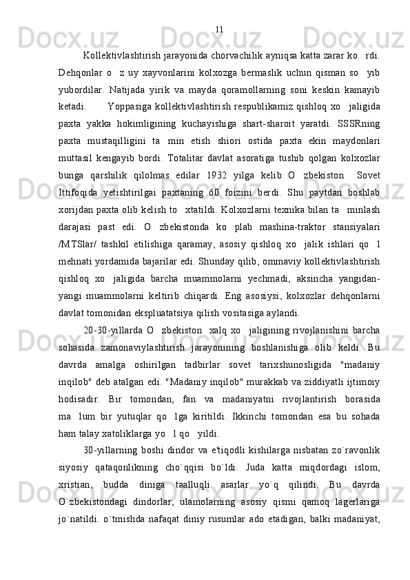 Kollektivlashtirish jarayonida chorvachilik ayniqsa katta zarar ko rdi.
Dehqonlar   o z   uy   xayvonlarini   kolxozga   bermaslik   uchun   qisman   so yib	
 
yubordilar.   Natijada   yirik   va   mayda   qoramollarning   soni   keskin   kamayib
ketadi.  Yoppasiga kollektivlashtirish  respublikamiz qishloq  xo jaligida	

paxta   yakka   hokimligining   kuchayishiga   shart-sharoit   yaratdi.   SSSRning
paxta   mustaqilligini   ta min   etish   shiori   ostida   paxta   ekin   maydonlari	

muttasil   kengayib   bordi.   Totalitar   davlat   asoratiga   tushib   qolgan   kolxozlar
bunga   qarshilik   qilolmas   edilar   1932   yilga   kelib   O zbekiston     Sovet	

Ittifoqida   yetishtirilgai   paxtaning   60   foizini   berdi.   Shu   paytdan   boshlab
xorijdan paxta olib kelish to xtatildi. Kolxozlarni texnika bilan ta minlash	
 
darajasi   past   edi.   O zbekistonda   ko plab   mashina-traktor   stansiyalari	
 
/MTSlar/   tashkil   etilishiga   qaramay,   asosiy   qishloq   xo jalik   ishlari   qo l	
 
mehnati yordamida bajarilar edi. Shunday qilib, ommaviy kollektivlashtirish
qishloq   xo jaligida   barcha   muammolarni   yechmadi,   aksincha   yangidan-	

yangi   muammolarni   keltirib   chiqardi.   Eng   asosiysi,   kolxozlar   dehqonlarni
davlat tomonidan ekspluatatsiya qilish vositasiga aylandi.
20-30-yillarda   O zbekiston     xalq   xo jaligining   rivojlanishini   barcha	
 
sohasida   zamonaviylashtirish   jarayonining   boshlanishiga   olib   keldi.   Bu
davrda   amalga   oshirilgan   tadbirlar   sovet   tarixshunosligida   "madaniy
inqilob" deb atalgan edi. "Madaniy inqilob" murakkab va ziddiyatli ijtimoiy
hodisadir.   Bir   tomondan,   fan   va   madaniyatni   rivojlantirish   borasida
ma lum   bir   yutuqlar   qo lga   kiritildi.   Ikkinchi   tomondan   esa   bu   sohada	
 
ham talay xatoliklarga yo l qo yildi.	
 
30-yillarning   boshi   dindor   va   e'tiqodli   kishilarga   nisbatan   zo`ravonlik
siyosiy   qataqonlikning   cho`qqisi   bo`ldi.   Juda   katta   miqdordagi   islom,
xristian,   budda   diniga   taalluqli   asarlar   yo`q   qilindi.   Bu   davrda
O`zbekistondagi   dindorlar,   ulamolarning   asosiy   qismi   qamoq   lagerlariga
jo`natildi.   o`tmishda   nafaqat   diniy   rusumlar   ado   etadigan,   balki   madaniyat, 11 