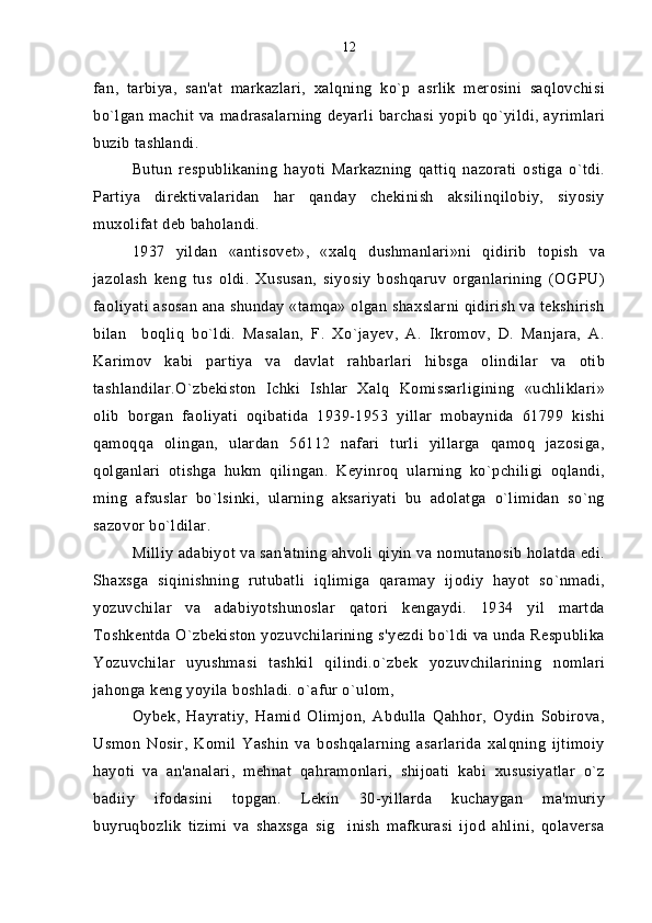 fan,   tarbiya,   san'at   markazlari,   xalqning   ko`p   asrlik   merosini   saqlovchisi
bo`lgan machit va madrasalarning  deyarli barchasi yopib  qo`yildi, ayrimlari
buzib tashlandi.
Butun   respublikaning   hayoti   Markazning   qattiq   nazorati   ostiga   o`tdi.
Partiya   direktivalaridan   har   qanday   chekinish   aksilinqilobiy,   siyosiy
muxolifat deb baholandi.
1937   yildan   «antisovet»,   «xalq   dushmanlari»ni   qidirib   topish   va
jazolash   keng   tus   oldi.   Xususan,   siyosiy   boshqaruv   organlarining   (OGPU)
faoliyati asosan ana shunday «tamqa» olgan shaxslarni qidirish va tekshirish
bilan     boqliq   bo`ldi.   Masalan,   F.   Xo`jayev,   A.   Ikromov,   D.   Manjara,   A.
Karimov   kabi   partiya   va   davlat   rahbarlari   hibsga   olindilar   va   otib
tashlandilar.O`zbekiston   Ichki   Ishlar   Xalq   Komissarligining   «uchliklari»
olib   borgan   faoliyati   oqibatida   1939-1953   yillar   mobaynida   61799   kishi
qamoqqa   olingan,   ulardan   56112   nafari   turli   yillarga   qamoq   jazosiga,
qolganlari   otishga   hukm   qilingan.   Keyinroq   ularning   ko`pchiligi   oqlandi,
ming   afsuslar   bo`lsinki,   ularning   aksariyati   bu   adolatga   o`limidan   so`ng
sazovor bo`ldilar.
Milliy adabiyot va san'atning ahvoli qiyin va nomutanosib holatda edi.
Shaxsga   siqinishning   rutubatli   iqlimiga   qaramay   ijodiy   hayot   so`nmadi,
yozuvchilar   va   adabiyotshunoslar   qatori   kengaydi.   1934   yil   martda
Toshkentda O`zbekiston yozuvchilarining s'yezdi bo`ldi va unda Respublika
Yozuvchilar   uyushmasi   tashkil   qilindi.o`zbek   yozuvchilarining   nomlari
jahonga keng yoyila boshladi. o`afur o`ulom, 
Oybek,   Hayratiy,   Hamid   Olimjon,   Abdulla   Qahhor,   Oydin   Sobirova,
Usmon   Nosir,   Komil   Yashin   va   boshqalarning   asarlarida   xalqning   ijtimoiy
hayoti   va   an'analari,   mehnat   qahramonlari,   shijoati   kabi   xususiyatlar   o`z
badiiy   ifodasini   topgan.   Lekin   30-yillarda   kuchaygan   ma'muriy
buyruqbozlik   tizimi   va   shaxsga   sig inish   mafkurasi   ijod   ahlini,   qolaversa 12 